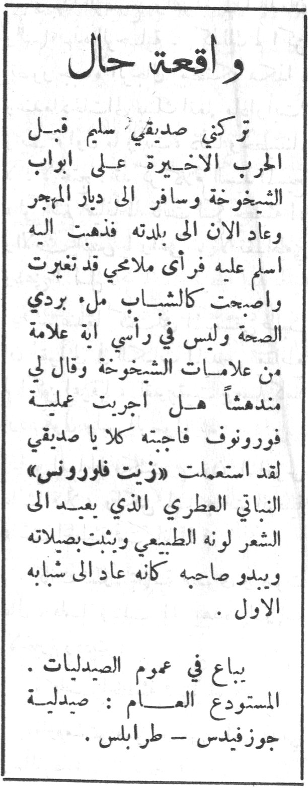 واقعة حال تركني صديقي سليم قبل الحرب الاخيرة على ابواب الشيخوخة وسافر إلى ديار المهجر وعاد الان إلى بلدته فذهبت اليه اسلم عليه فرأى ملامحي قد تغيرت واصبحت كالشباب ملء بردي الصحة وليس في رأسي اية علامة من علامات الشيخوخة وقال لي مندهشاً هل اجريت عملية فورونوف فاجبته كلا يا صديقي لقد استعملت «زيت فايرونس» النباتي العطري الذي يعيد إلى الشعر لونه الطبيعي ويثبت بصلاته ويبدو صاحبه كأنه عاد إلى شبابه الاول . يباع في عموم الصيدليات . المستودع العام : صيدلية جوزفيدس - طرابلس .