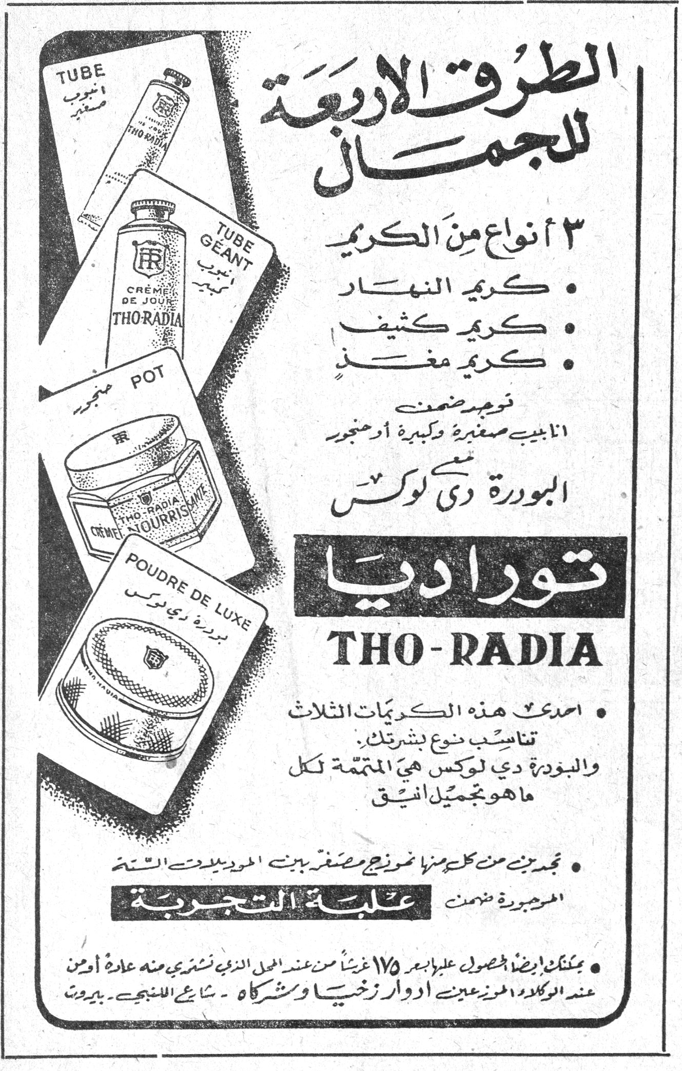 توراديا THO-RADIA الطرق الاربعة للجمال ٣ أنواع من الكريم • كريم النهار • كريم كثيف • كريم مغذٍ توجد ضمن انابيب صغيرة وكبيرة او مرطبان البودرة دي لوكس توراديا THO-RADIA • اصنع هذه الكريمات الثلاث تناسب نوع بشرتك. والبودرة دي لوكس هي المتممة لكل ما هو تجميل انيق • تجدين من كل منها نموذج مصغّر بين الموديلات الستة الموجودة ضمن علبة التجربة • يمكنك ايضاً الحصول عليها بأجر ١٧٥ غرشاً من عند المحل الذي تشترين منه عادة او من عند الوكلاء المحترمين عيدين ادور زخيا وشركاه - شارع المنيح - بيروت