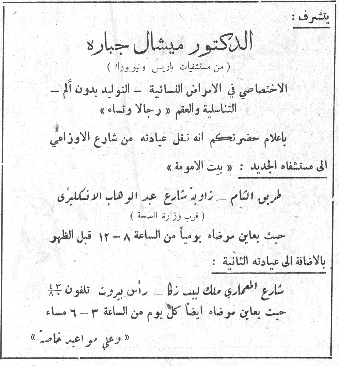 يتشرف : الدكتور ميشال جبارة الدكتور ميشال جباره ( من مستشفيات باريس ونيويورك ) الاختصاصي في الامراض النسائية - التوليد بدون ألم - التناسلية والعقم « رجالا ونساء » باعلام حضرتكم انه نقل عيادته من شارع الاوزاعي الى مستشفاه الجديد : « بيت الامومة » طريق الشام - زاوية شارع عبد الوهاب الانكليزي ( قرب وزارة الصحة ) حيث يعاين مرضاه يومياً من الساعة ٨ - ١٢ قبل الظهر بالاضافة الى عيادته الثانية : شارع المعماري ملك لبيب زلا - رأس بيروت تلفون ٤٢[...] حيث يعاين مرضاه ايضاً كل يوم من الساعة ٣ - ٦ مساء « وعلى مواعيد خاصة »