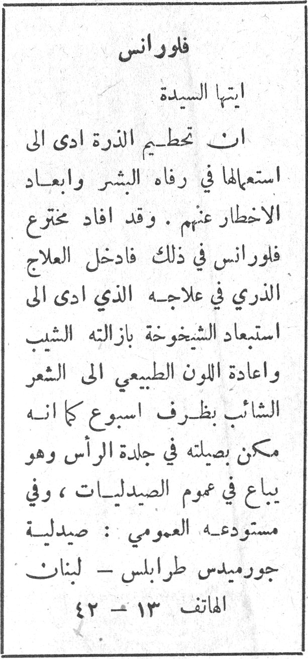 فلورانس ايتها السيدة ان تحطيم الذرة ادى الى استعمالها في رفاه البشر وابعاد الاخطار عنهم . وقد افاد مخترع فلورانس في ذلك فادخل العلاج الذري في علاجه الذي ادى الى استبعاد الشيخوخة بازالته الشيب واعادة اللون الطبيعي الى الشعر الشائب بظرف اسبوع كما انه ممكن يصيله في جلدة الرأس وهو يباع في عموم الصيدليات ، وفي مستودعه العمومي : صيدلية جورميدس طرابلس - لبنان الهاتف ١٣ - ٤٢