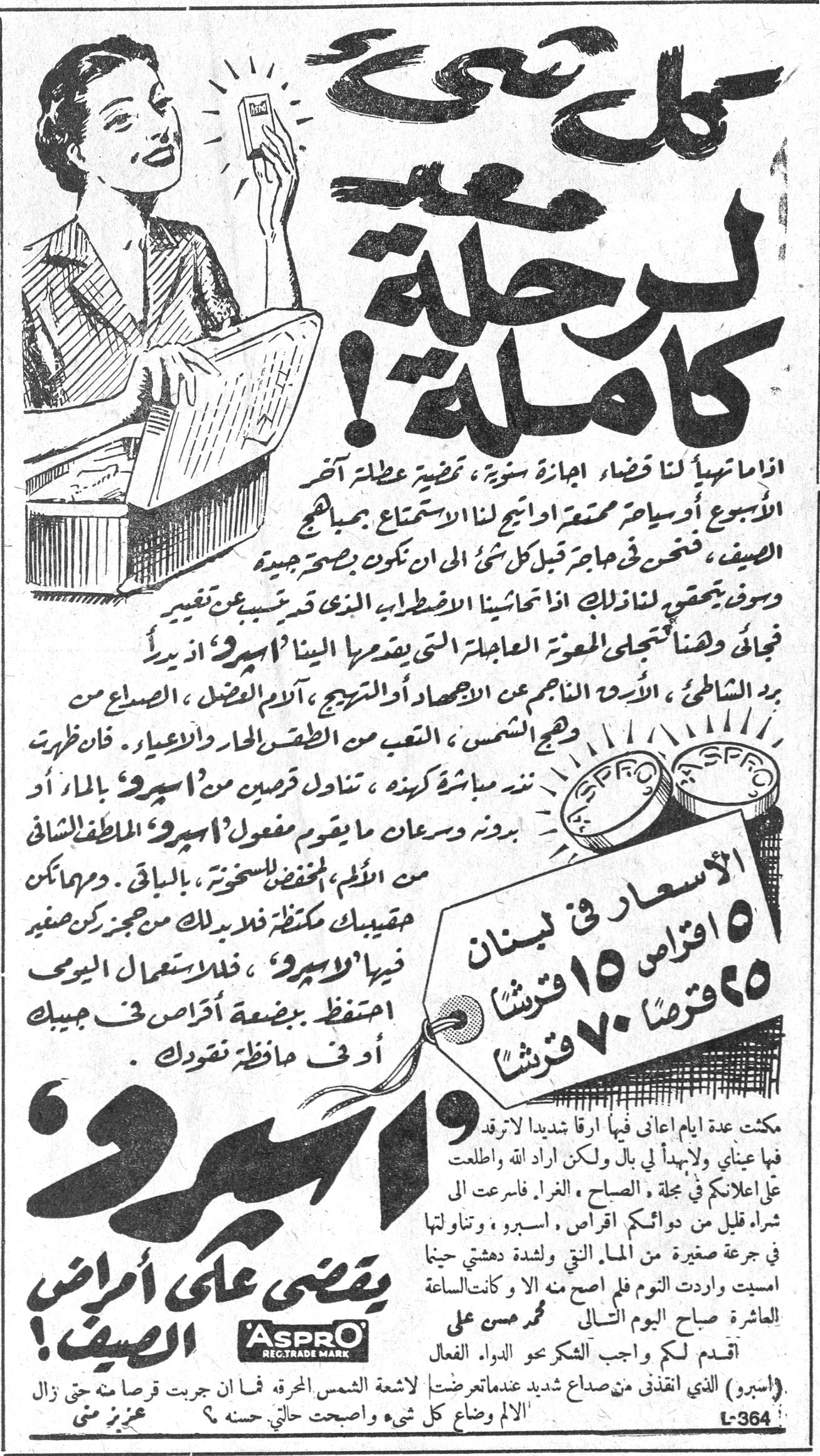 كل شيء معد لرحلة كاملة ! كل شيء معد لرحلة كاملة ! اذا ما تهيأ لنا قضاء اجازة سنوية ، تمضية عطلة آخر الأسبوع أو سياحة ممتعة او اتيح لنا الاستمتاع بمباهج الصيف ، فنحن في حاجة قبل كل شئ الى ان نكون بصحة جيدة وسوف يتحقق لنا ذلك اذا تحاشينا الاضطراب الذي قد يسبب عن تقدير فجائي وهنا تتجلى المعونة العاجلة التي يقدمها الينا 'اسبرو' اذ يبدأ برد الشاطئ ، الأرق الناجم عن الاجهاد أو التهيج ، آلام العضل ، الصداع من وهج الشمس ، التعب من الطقس الحار والاعياء . فان ظهرت [...] مباشرة كهذه ، تناول قرصين من 'اسبرو' بالماء أو بدونه وسرعان ما يقوم مفعول 'اسبرو' الملطف الشافي من الألم ، المخفض للسخونة ، بالباقي . وبامكانك حقيبتك مكتظة فلا بد لك من حجز ركن صغير فيها لـ'اسبرو' ، فللاستعمال اليومي احتفظ ببضعة أقراص في جيبك أو في حافظة نقودك . الأسعار في لبنان : ٥ اقراص ١٥ قرشاً — ٢٥ قرصاً ٧٠ قرشاً مكثت عدة ايام اعاني فيها ارقا شديدا لا ترقد فيها عيناي ولا يهدأ لي بال ولكن اراد الله ان اطلعت على اعلانكم في مجلة ، الصباح ، الغراء ، فاسرعت الى شراء قليل من دوائكم اقراص ، اسبرو ، وتناولتها في جرعة صغيرة من الماء التي ولشدة دهشتي حينما امسيت واردت النوم فلم اصح منه الا وكانت الساعة العاشرة صباح اليوم التالي — محمد حسن علي اقدم لكم واجب الشكر نحو الدواء الفعال (اسبرو) الذي انقذني من صداع شديد عندما تعرضت لاشعة الشمس المحرقة فما ان جربت قرصا منه حتى زال الالم وضاع كل شيء واصبحت حالتي حسنه ؟ — محرز بو منى 'اسبرو' يقضي على أمراض الصيف ! ASPRO REG. TRADE MARK