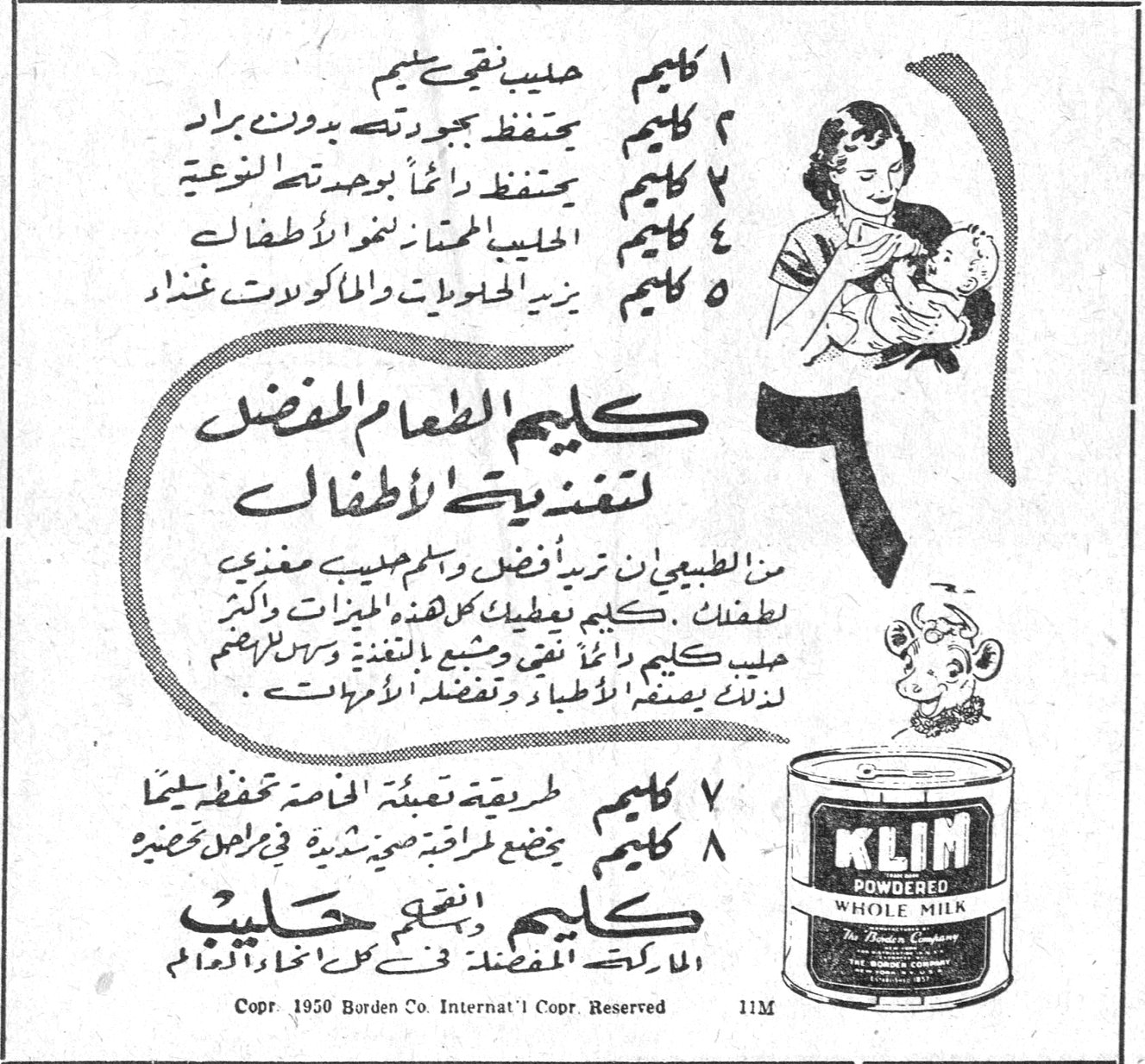 ١ كليم حليب نقيّ تميم ٢ كليم يحتفظ بجودته بدون براد ٣ كليم يحتفظ دائماً بوحدته النوعية ٤ كليم الحليب الممتاز لنمو الاطفال ٥ كليم يزيد الحلويات والماكولات غذاء كليم الطعام المفضل لتغذيه الاطفال كليم الطعام المفضل لتغذية الاطفال من الطبيعي ان تريدي أفضل وأطيب حليب مغذي لاطفالك . كليم يعطيك كل هذه الميزات واكثر . حليب كليم دائماً نقي ومشبع بالتغذية وسهل للهضم لذلك يصفه الاطباء وتفضله الامهات . ٧ كليم طريقة تعبئة الخاصة تحفظه سليماً ٨ كليم يخضع لمراقبة صحية شديدة في جميع تحضيره كليم حليب نقيّ الماركة المفضلة في كل انحاء العالم KLIM POWDERED WHOLE MILK The Borden Company Copr. 1950 Borden Co. Internat'l Copr. Reserved 11M