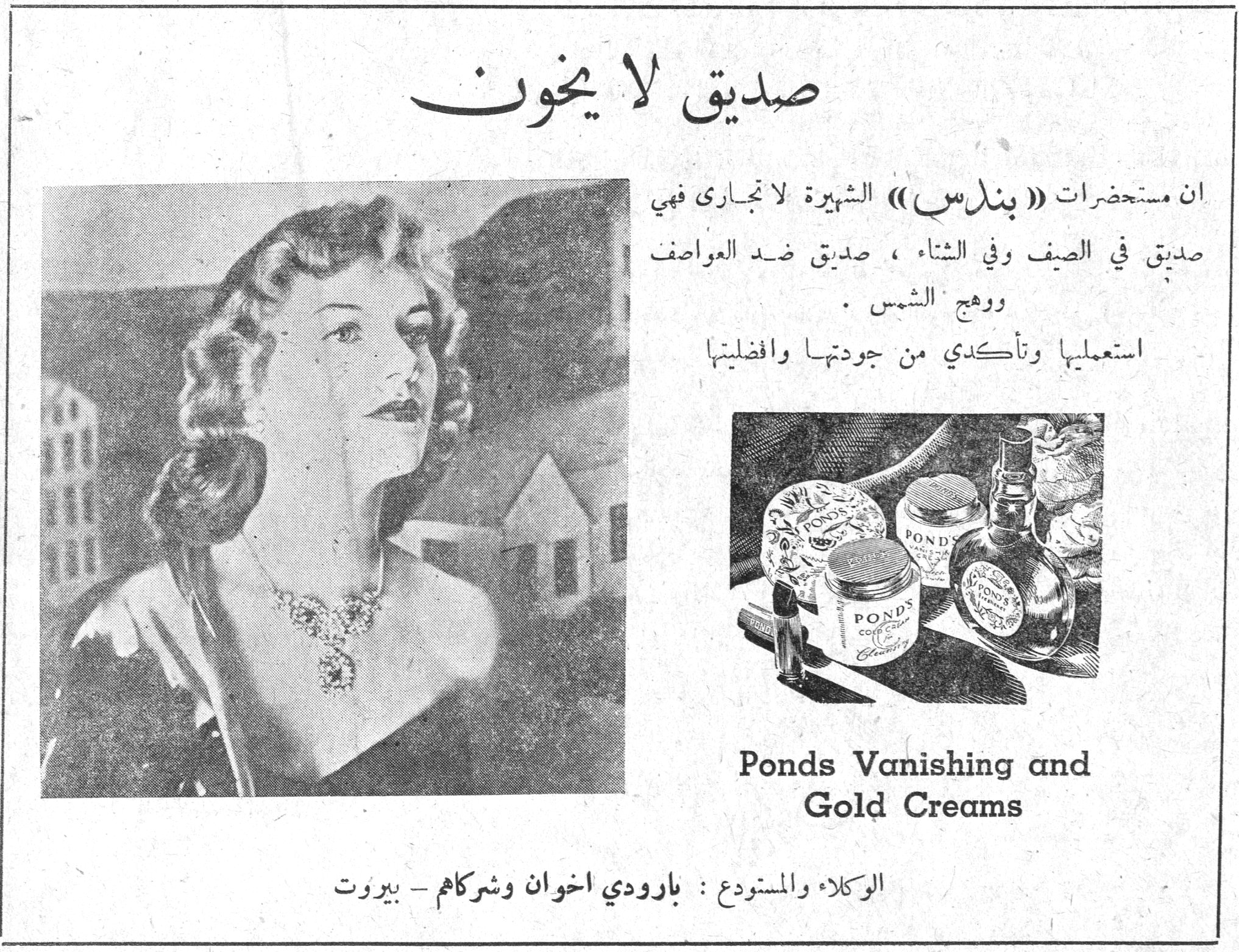 صديق لا يخون صديق لا يخون ان مستحضرات (( بندس )) الشهيرة لا تجارى فهي صديق في الصيف وفي الشتاء ، صديق ضد العواصف ووهج الشمس . استعمليها وتأكدي من جودتها وافضليتها Ponds Vanishing and Gold Creams الوكلاء والمستودع : بارودي اخوان وشركاهم - بيروت