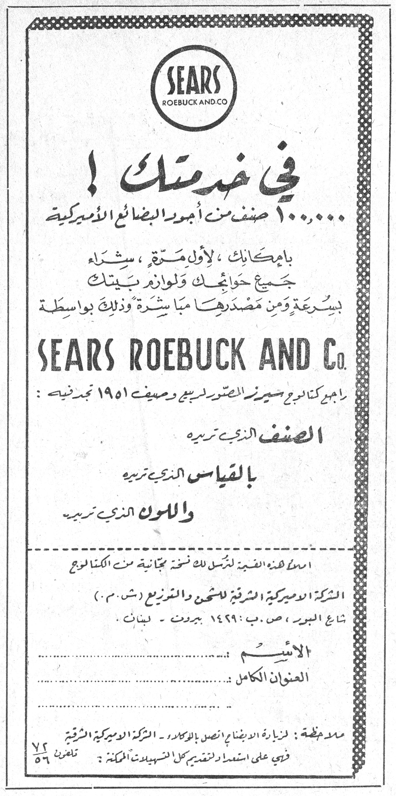 في خدمتك ! SEARS ROEBUCK AND CO. في خدمتك ! ١٠٠,٠٠٠ صنف من أجود البضائع الأميركية بامكانك، لأول مرة، شراء جميع حوائجك ولوازم بيتك بسرعة ومن مصدرها مباشرة وذلك بواسطة SEARS ROEBUCK AND Co. راجع كتالوج سيرز المصور لربيع وصيف ١٩٥١ تجد فيه : الصنف الذي تريده بالقياس الذي تريده واللون الذي تريده املأ هذه القسيمة لترسل لك نسخة مجانية من الكتالوج الشركة الأميركية الشرقية للشحن والتوزيع (ش.م.) شارع البور، ص.ب: ١٤٢٩ بيروت - لبنان. الاسم : العنوان الكامل : ملاحظة : لزيارة الاجنحة اتصل بالوكلاء - الشركة الأميركية الشرقية فهي على استعداد لتقديم كل التسهيلات الممكنة : تلفون ٧٢/٥٦
