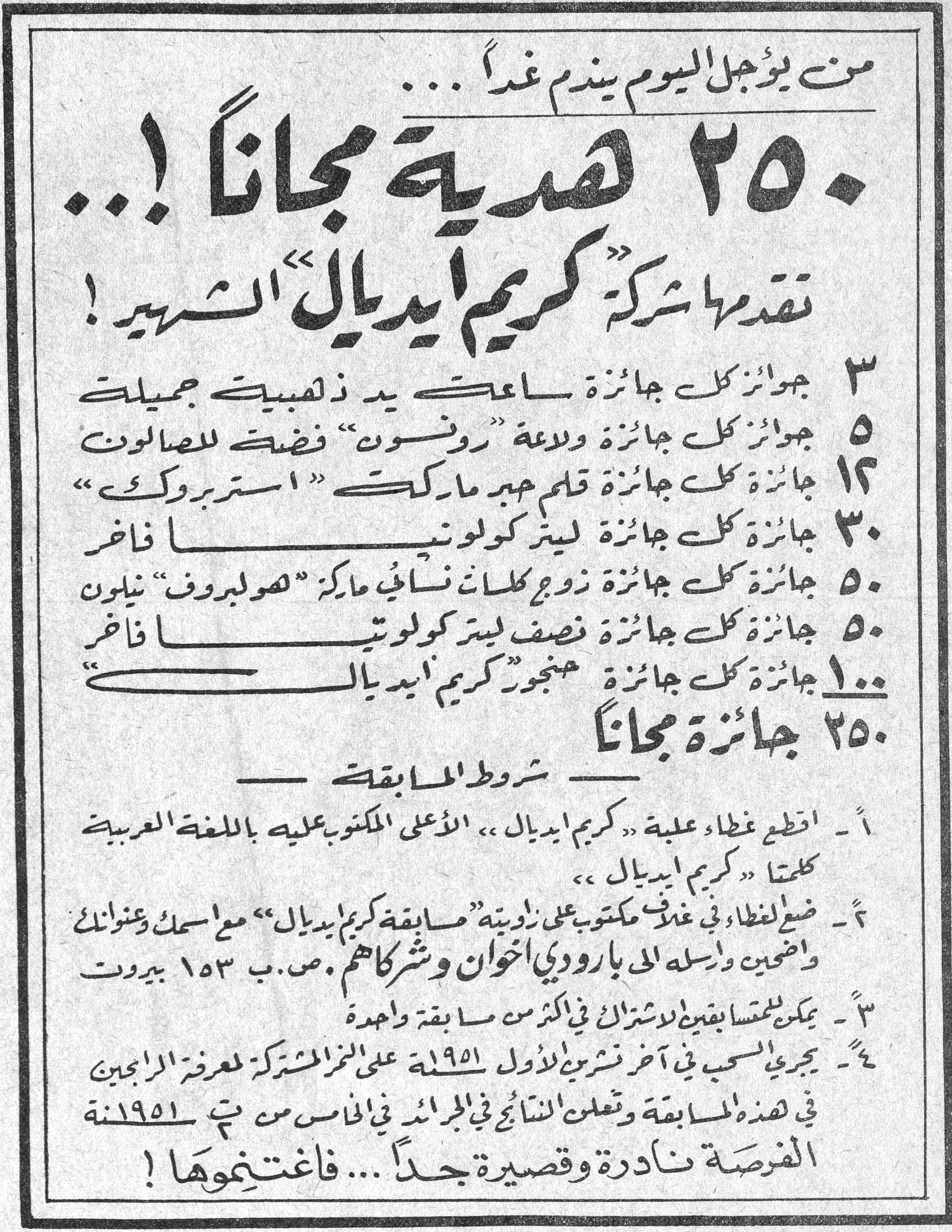 ٢٥٠ هدية مجاناً! من يؤجل اليوم يندم غداً... ٢٥٠ هدية مجاناً!... تقدمها شركة "كريم ايديال" الشهير! ٣ جوائز كل جائزة ساعة يد ذهبية جميلة ٥ جوائز كل جائزة ولاعة "رونسون" فضة للصالون ١٢ جائزة كل جائزة قلم حبر ماركة "استربروك" ٣٠ جائزة كل جائزة ليتر كولونيا فاخر ٥٠ جائزة كل جائزة زوج كلسات نسائي ماركة "هوليبروف" نيلون ٥٠ جائزة كل جائزة نصف ليتر كولونيا فاخر ١٠٠ جائزة كل جائزة منجور "كريم ايديال" ٢٥٠ جائزة مجاناً — شروط المسابقة — ١ - اقطع غطاء علبة «كريم ايديال» الأعلى المكتوب عليه باللغة العربية كلمتا «كريم ايديال». ٢ - ضع الغطاء في غلاف مكتوب على زاويته "مسابقة كريم ايديال" مع اسمك وعنوانك واضحين وأرسله إلى بارودي اخوان وشركاهم، ص.ب ١٥٣ بيروت. ٣ - يمكن للمتسابقين الاشتراك في أكثر من مسابقة واحدة. ٤ - يجري السحب في آخر تشرين الأول ١٩٥١ على الرقم المشترك لمعرفة الرابحين في هذه المسابقة وتعلن النتائج في الجرائد في الخامس من ت٢ ١٩٥١. الفرصة نادرة وقصيرة جداً... فاغتنموها!