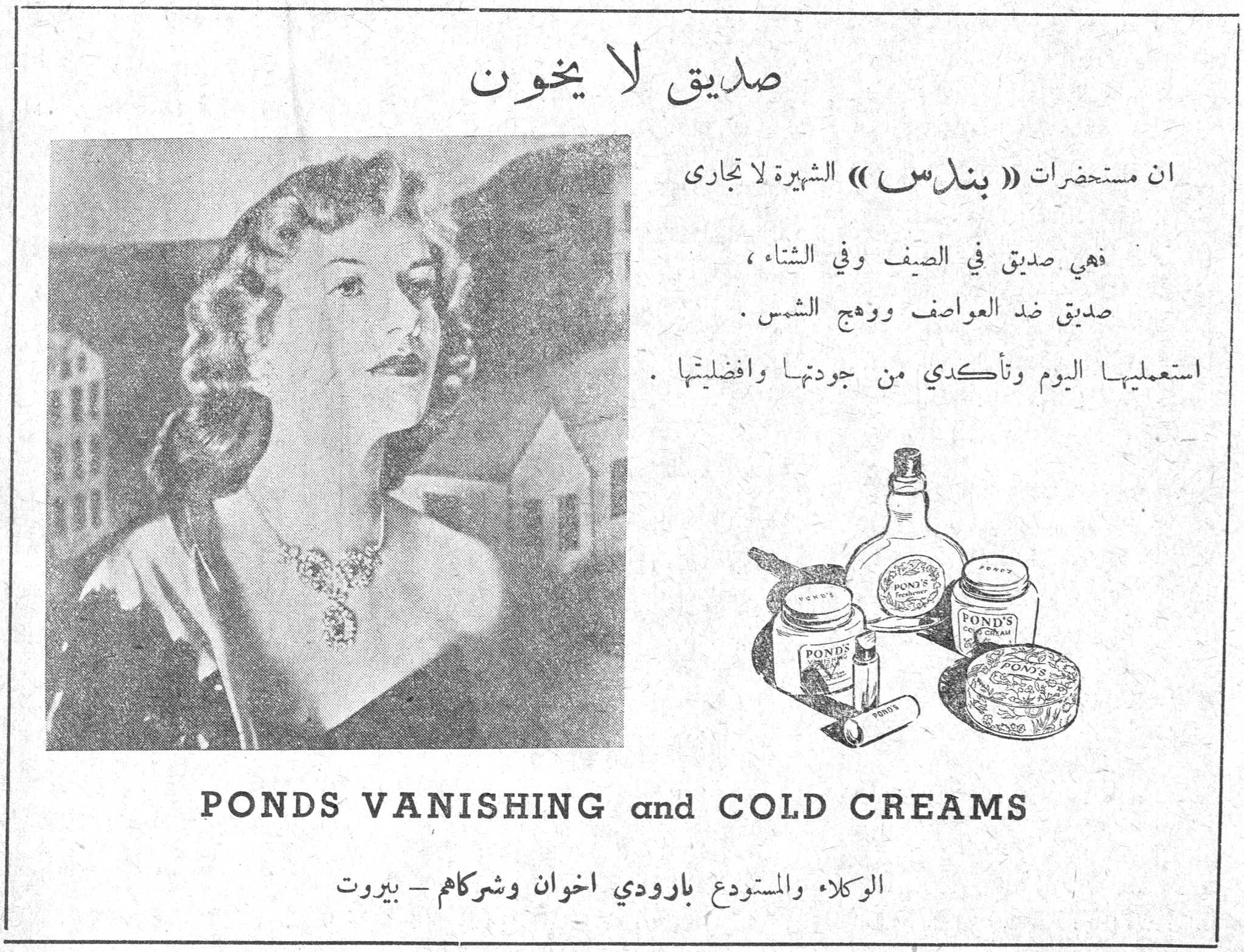 صديق لا يخون صديق لا يخون ان مستحضرات « بوندس » الشهيرة لا تجارى فهي صديق في الصيف وفي الشتاء ، صديق ضد العواصف ووهج الشمس . استعمليها اليوم وتأكدي من جودتها وافضليتها . PONDS VANISHING and COLD CREAMS الوكلاء والمستودع بارودي اخوان وشركاهم - بيروت