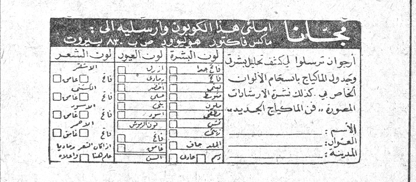 مجاناً املأي هذا الكوبون وارسليه الى : ماكس فاكتور - هوليوود ص . ب ٨٢ بيروت ارجوان ترسلوا لي كشف تحليل بشرة وجدول للماكياج باستخدام الالوان الخاص بي . كذلك نشرة الارشادات المصورة « فن الماكياج الجديد » لون البشرة | لون العيون | لون الشعر الاسم : العنوان : المدينة :