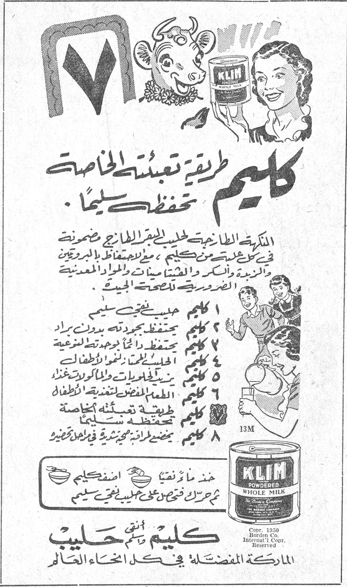 كليم كليم طريقة تعبئته الخاصة تحفظه سليماً . النكهة الطازجة لحليب البقر الطازج مصونة في كل علبة من كليم ، مع الاحتفاظ بالبروتين والزبدة والسكر والفيتامينات والمواد المعدنية الضرورية للصحة الجيدة . 1 كليم حليب نقي سليم 2 كليم يحتفظ بجودته بدون براد 3 كليم يحتفظ دائماً بجودته الطبيعية 4 كليم الحليب الممتاز لنمو الاطفال 5 كليم يزيد الحلويات والماكولات غذاءً 6 كليم الطعم المفضل لتغذية الاطفال 7 كليم طريقة تعبئته الخاصة تحفظه سليماً 8 كليم يمضي طريقة محبذة في اجمل تحضير خذ ماءً نقياً اضف كليم ثم حرك فتحصل على حليب نقي سليم KLIM POWDERED WHOLE MILK The Borden Company Copr. 1950 Borden Co. Internat'l Copr. Reserved كليم انقى حليب الماركة المفضلة في كل انحاء العالم