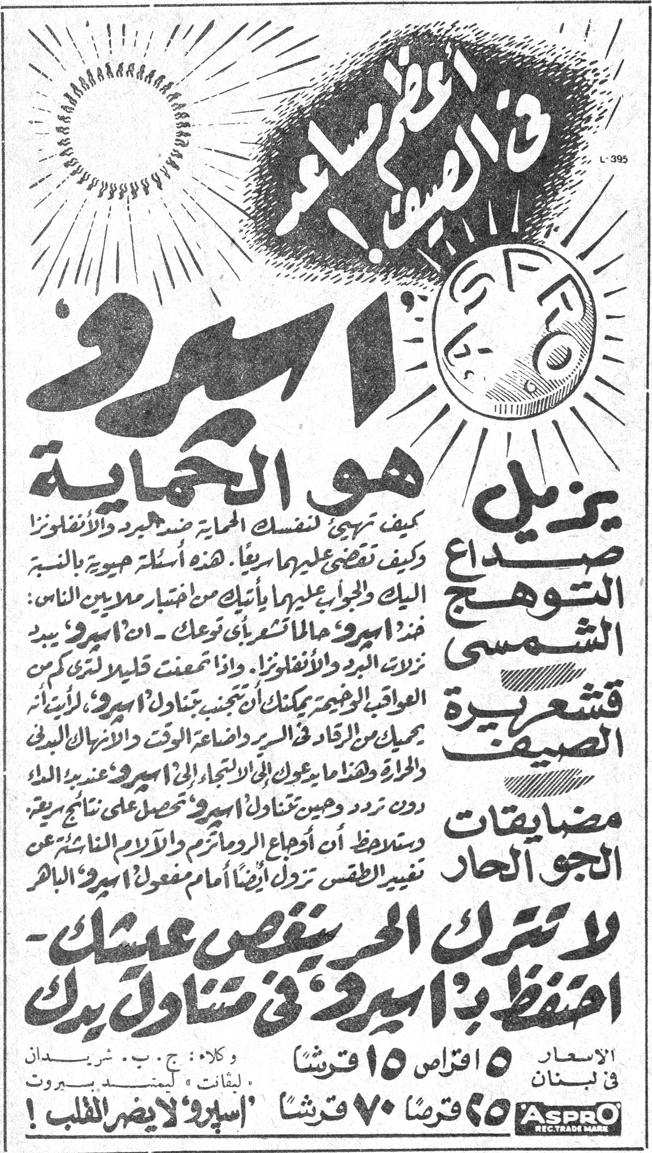 اسبرو هو الحماية في الصيف ايضاً ! ASPRO اسبرو هو الحماية كيف تهيىء لنفسك الحماية ضد البرد والانفلونزا وكيف تقضي عليهما سريعاً . هذه أسئلة حيوية بالنسبة اليك والجواب عليها يأتيك من اختبار ملايين الناس : خذ اسبرو حالما تشعر بأي توعك ـ ان اسبرو يبيد نزلات البرد والانفلونزا . واذا استمعت قليلاً لترى كم من العواقب الوخيمة يمكنك ان تتجنبها بتناول اسبرو ، لايقاء يمنعك من الرقاد في الفراش واضاعة الوقت والاموال البدنية والمادية وهذا ما يدعوك الى الاستجابة الى اسبرو عندما يبدو دون تردد ، وحين تتناول اسبرو تحصل على نتائج سريعة . وستراه ان أوجاع الروماتزم والآلام الناشئة عن تغيير الطقس تزول أيضاً أمام مفعول اسبرو الباهر يزيل صداع التوهج الشمسي قشعريرة الصيف مضايقات الجو الحار لا تترك الحر ينغص عيشك ـ احتفظ بـ اسبرو في متناول يدك الاسعار في لبنان ٥ اقراص ١٥ قرشاً ٢٥ قرشاً ٧٠ قرشاً وكلاء : ج . ب . شريدان ليقانت : ليمتد بيروت « اسبرو » لا يضر القلب !