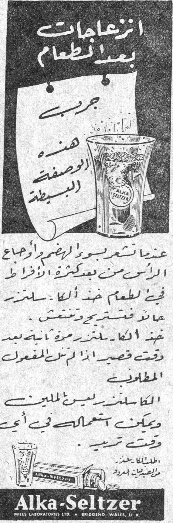 انزعاجات بعد الطعام جرّبي هذه الوصفة البسيطة عندما تشعرين بسوء الهضم أو أوجاع الرأس من بعد كثرة الافراط في الطعام خذي ألكا-سلتزر عالماء فتستريحين وتنتعشين . خذي ألكا-سلتزر مرة اخرى بعد وقت قصير اذا لم يزل المفعول المطلوب . الكا-سلتزر يسر الملايين ويمكن استعماله في أي وقت تريدين . Alka-Seltzer MILES LABORATORIES LTD. • BRIDGEND, WALES, U.K.