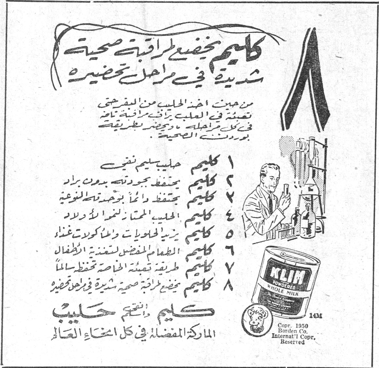 كليم يخضع لمراقبة صحية شديدة في مراحل تحضيره
من حين اخذ الحليب من المقرحة تعبأته في العلبة برشة رقيقة تامة في كل مراحله وحضير بطريقة بورن ديني الصحية
١ كليم حليب سليم نقي
٢ كليم يحفظ جودته بدون براد
٣ كليم يحفظ دائماً بوحدة النوعية
٤ كليم الحليب الممتاز لغذاء الاولاد
٥ كليم يزيد الحلويات والكولات غذاء
٦ كليم الطعام المفضل لتغذية الاطفال
٧ كليم طريقة تعبئة خاصة تحفظه سالماً
٨ كليم يخضع لمراقبة صحية شديدة في مراحل تحضيره
كليم أفخم حليب
الماركة المفضلة في كل انحاء العالم
KLIM POWDERED WHOLE MILK
Copr. 1950 Borden Co. Internat'l Copr. Reserved