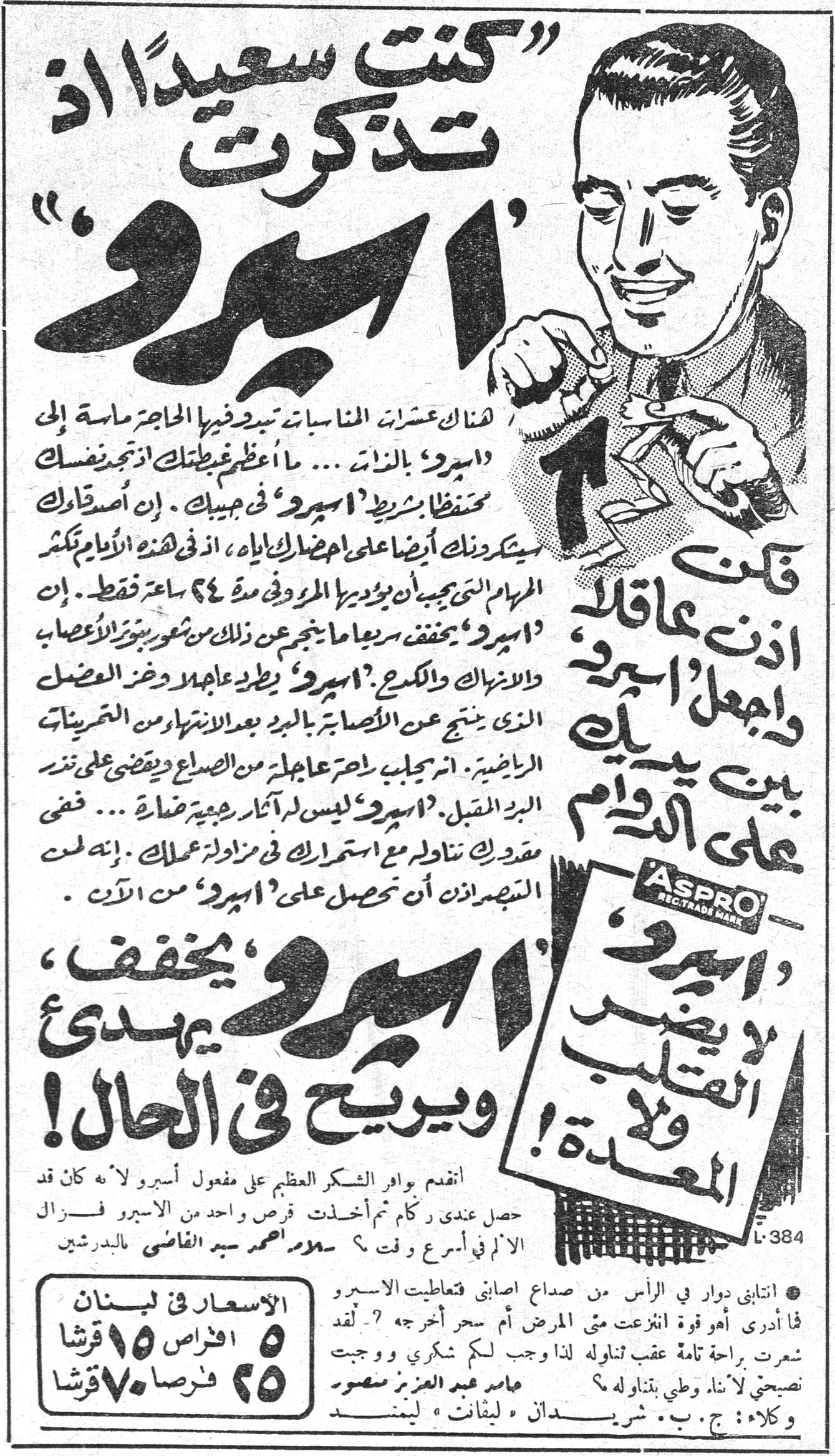 كنت سعيدا اذ تذكرت اسبرو «كنت سعيداً اذ تذكرت أسبرو» هناك عشرات المناسبات تبدو فيها الحاجة ماسة إلى «اسبرو» بالذات ... ما أعظم غبطتك اذ تجد نفسك محتفظاً بشريط «اسبرو» في جيبك. إن أصدقاءك سيشكرونك أيضاً على اجضارك اياه، اذ في هذه الأيام تكثر المهام التي يجب أن يوفيها المرء في مدة ٢٤ ساعة فقط. إن «اسبرو» يخفف سريعاً ما ينجم عن ذلك من شعور بتوتر الأعصاب والانهاك والكلل، «اسبرو» يطرد عاجلا وضع العضل الذي ينجم عن الاصابات بالبرد بعد الانتهاء من التمرينات الرياضية. انه يجلب راحة عاجلة من الصراع ويقضي على نذر البرد المقبل. «اسبرو» ليس له آثار جسدية ضارة ... فقي مقدرك تناوله مع استمرارك في مزاولة عملك. إنه لمن التبجر اذن أن تحصل على «اسبرو» من الآن. فكن اذن عاقلا واجعل «اسبرو» بين يديك على الدوام ASPRO «اسبرو» لا يضر القلب ولا المعدة! «اسبرو» يخفف، يهدئ ويريح في الحال! اتقدم واقر الشكر العظيم على مفعول أسبرو لأنه كان قد حصل عندي كم مرة أخذتك قرص واحد من الاسبرو فزال الألم في أسرع وقت ؟ سلام أحمد سيد القاضي بالبدرشين ● انتابني دوار في الرأس من صداع اصابني فتعاطيت الاسبرو فما أدري أهو قوة انزعمت متى المرض أم سحر أخرجه ؟ لقد شعرت براحة تامة عقب تناوله لذا وجب لكم شكري ووجبت نصيحتي لأني وطني بتناوله. عامر عبد العزيز منصور وكلاء: ج. ب. شريستان • ليفانت • لبنان الأسعار في لبنان: ٥ اقراص ١٥ قرشا ٢٥ قرصا ٧٠ قرشا