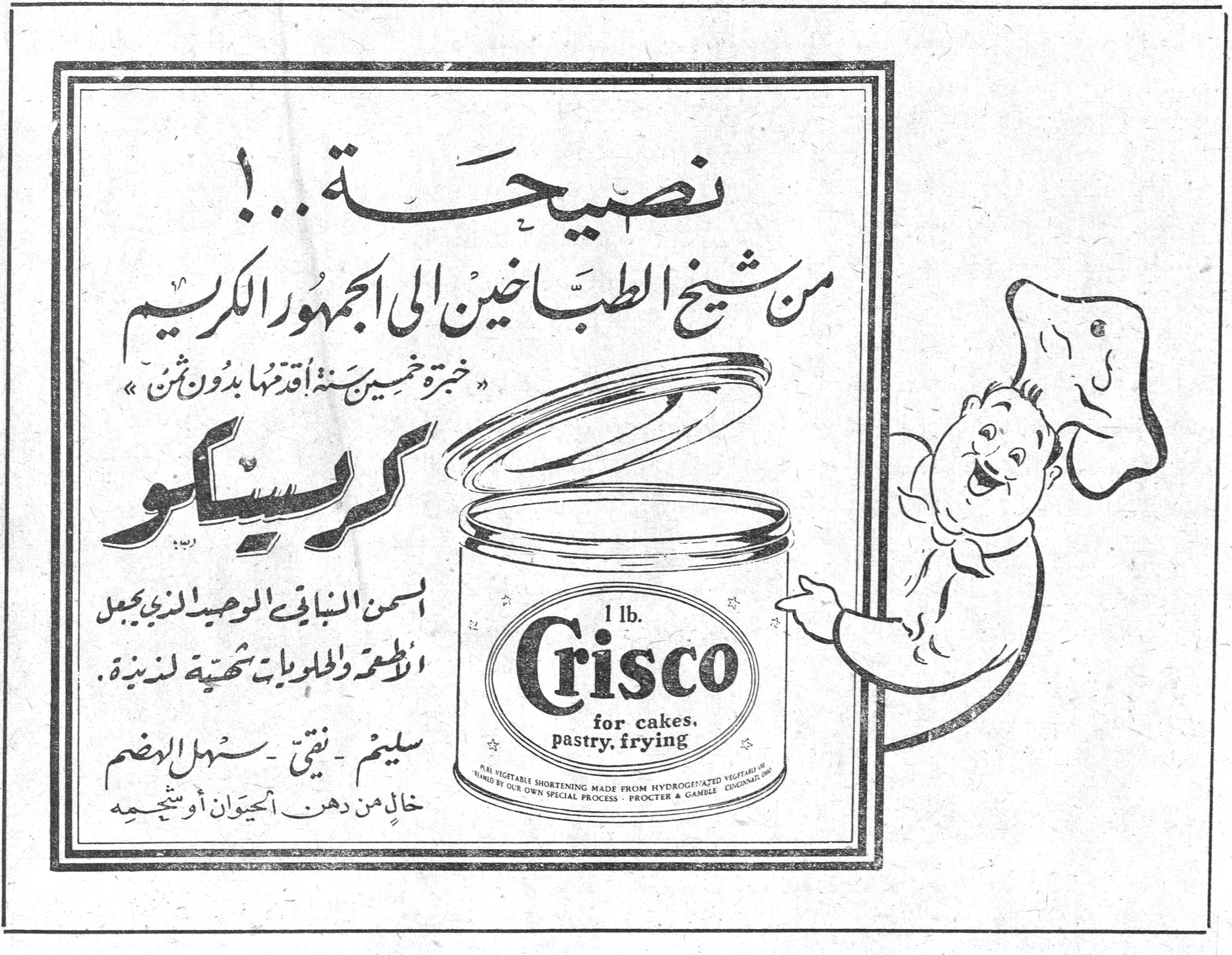 كريسكو Crisco نصيحة..! من شيخ الطباخين الى الجمهور الكريم «خبرة خمسين سنة اقدمها بدون ثمن» كريسكو السمن النباتي الوحيد الذي يجعل الاطعمة والحلويات شهية لذيذة. سليم - نقي - سهل الهضم خالٍ من دهن الحيوان أو شحمه 1 lb. Crisco for cakes, pastry, frying VEGETABLE SHORTENING MADE FROM HYDROGENATED VEGETABLE OILS BY OUR OWN SPECIAL PROCESS - PROCTER & GAMBLE CINCINNATI U.S.A.
