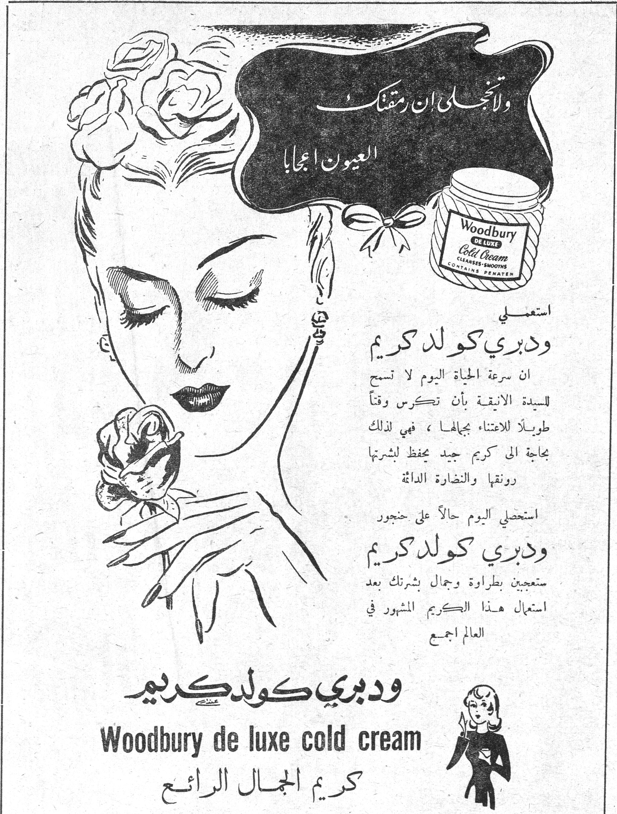 ودبري كولد كريم
ولا تنجلي إن رمقتك العيون إعجابا

Woodbury DE LUXE Cold Cream
CLEANSES • SMOOTHS
CONTAINS PENATEN

استعملي
ودبري كولد كريم

ان سرعة الحياة اليوم لا تسمح للسيدة الأنيقة بأن تكرس وقتاً طويلاً للاعتناء بجمالها، فهي لذلك بحاجة الى كريم جيد يحفظ لبشرتها رونقها والنضارة الدائمة.

استحصلي اليوم حالاً على حجور
ودبري كولد كريم
ستعجبين بطراوة وجمال بشرتك بعد استعمال هذا الكريم المشهور في العالم اجمع

ودبري كولد كريم
Woodbury de luxe cold cream
كريم الجمال الرائع