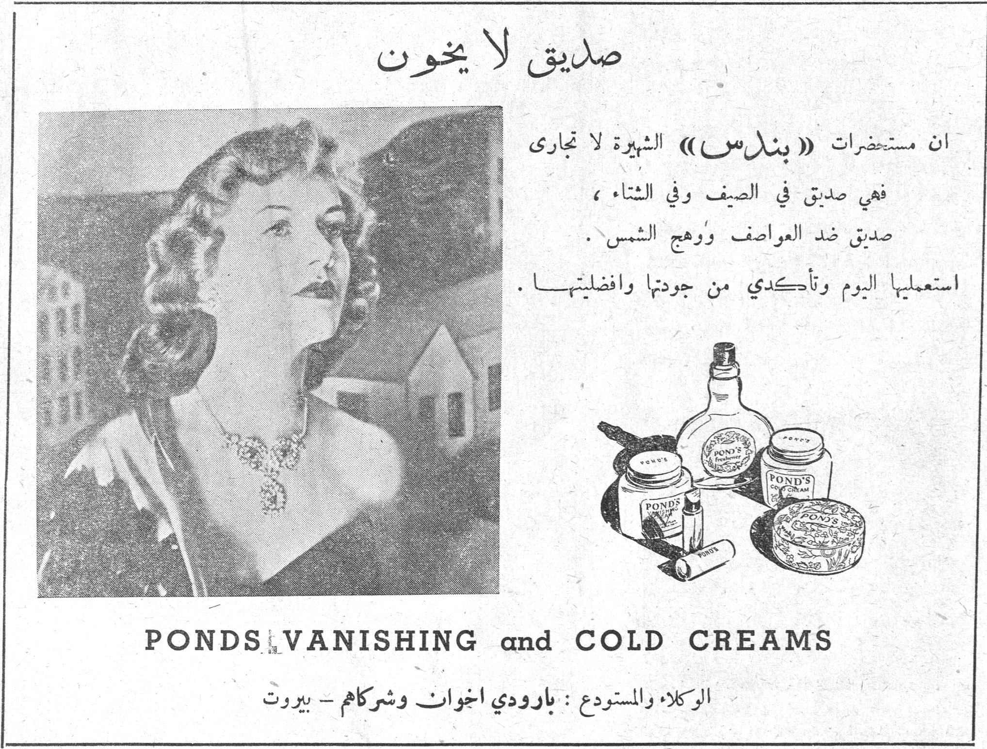 صديق لا يخون صديق لا يخون ان مستحضرات «بندس» الشهيرة لا تجارى فهي صديق في الصيف وفي الشتاء ، صديق ضد العواصف ووهج الشمس . استعملها اليوم وتأكدي من جودتها وافضليتها . PONDS VANISHING and COLD CREAMS الوكلا والمستودع : بارودي اخوان وشركاهم - بيروت