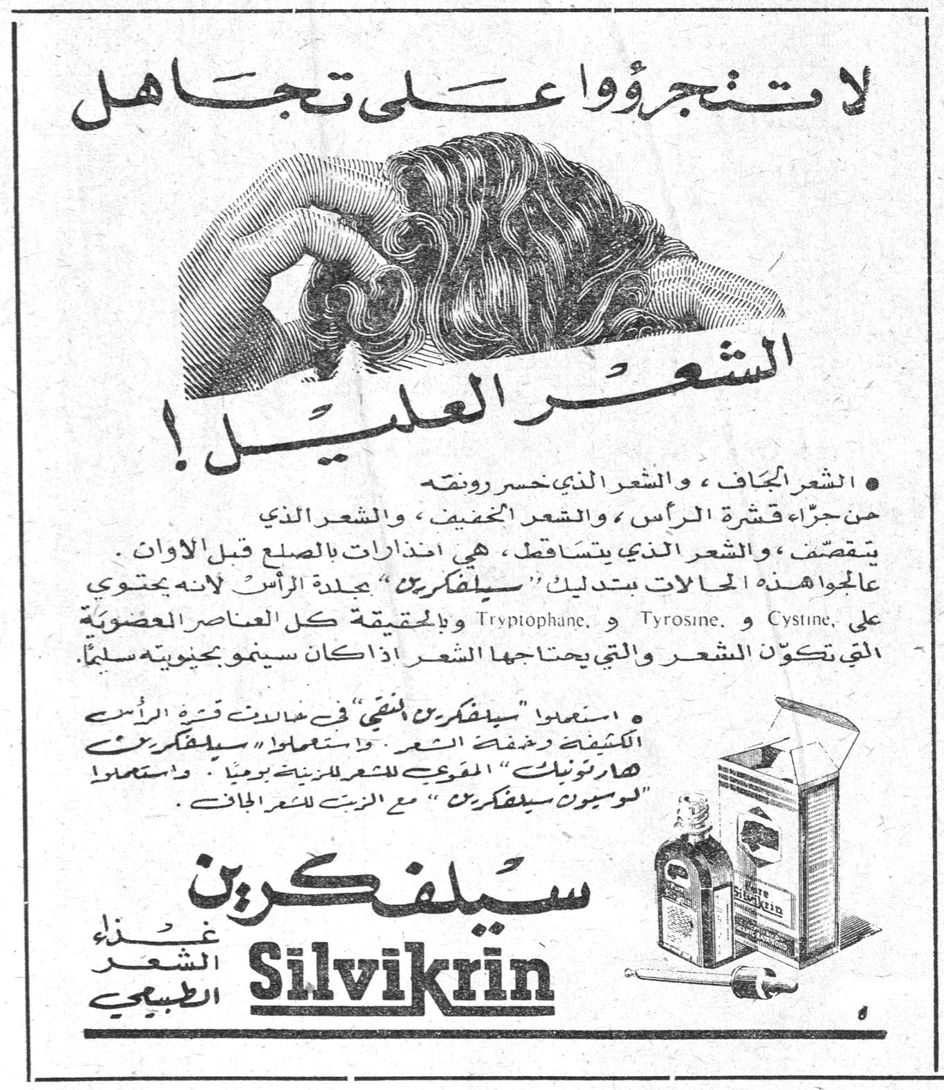 سيلفكرين — لا تتجرؤوا على تجاهل الشعر العليل ! • الشعر الجاف ، والشعر الذي خسر رونقه من جراء قشرة الرأس ، والشعر الخفيف ، والشعر الذي يتقصف ، والشعر الذي يتساقط ، هي انذارات بالصلع قبل الاوان . عالجوا هذه الحالات بتدليك « سيلفكرين » جلدة الرأس لانه يحتوي على Cystine و Tyrosine و Tryptophane ، وبالحقيقة كل العناصر العضوية التي تكوّن الشعر والتي يحتاجها الشعر اذا كان سينمو بحيوية سليماً . • استعملوا « سيلفكرين » في خلال فترة قشرة الرأس الكثيفة وخفة الشعر . واستعملوا « سيلفكرين هارتونيك » المقوي للشعر للزينة يومياً . واستعملوا « لوسيون سيلفكرين » مع الزيت للشعر الجاف . سيلفكرين Silvikrin — غذاء الشعر الطبيعي