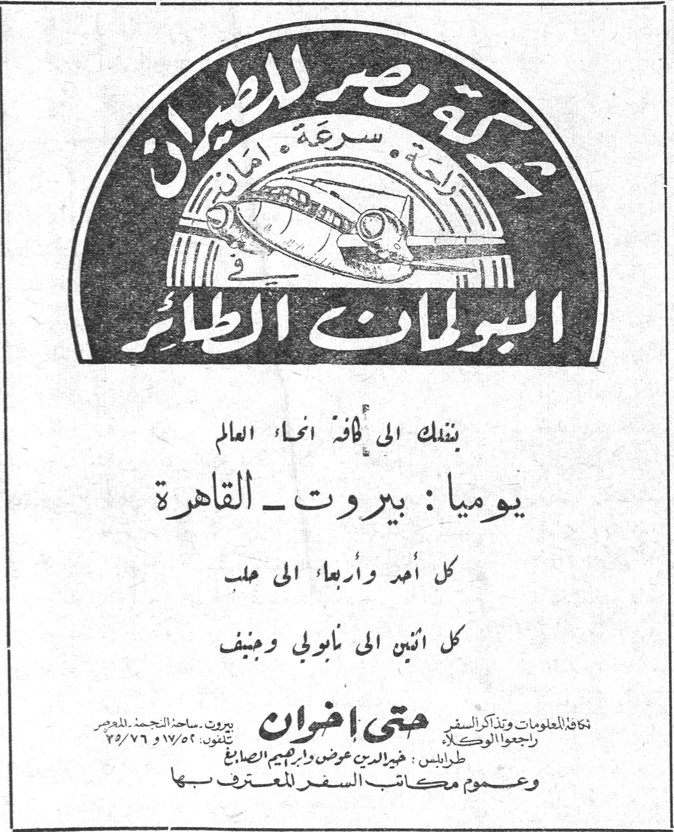 شركة مصر للطيران - البولمان الطائر شركة مصر للطيران راحة . سرعة . أمان في البولمان الطائر ينقلك الى كافة انحاء العالم يومياً : بيروت ـ القاهرة كل أحد وأربعاء الى حلب كل اثنين الى نابولي وجنيف حتى اخوان لكافة المعلومات وتذاكر السفر راجعوا الوكلاء طرابلس : خيرالدين عوض وابراهيم الصايغ وعموم مكاتب السفر المعترف بها بيروت ـ ساحة النجمة ـ المصرف تلفون: ١٧/٥٢ و ٧٦/٢٥