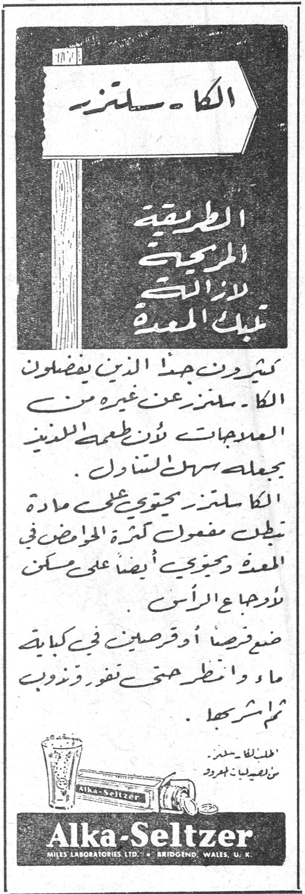 الكا - سلتزر
الكا - سلتزر
الطريقة المريحة لازالة آلام المعدة
كثيرون جداً الذين يفضلون الكا - سلتزر عن غيره من المعجونات لأن طعمه اللذيذ يجعله سهل التناول.
الكا - سلتزر يحتوي على مادة تخفف مفعول كثرة الحوامض في المعدة ويخفف أيضاً من ألم صداع الرأس.
ضع قرصاً أو قرصين في كأس ماء وانتظر حتى تفور وتذوب ثم اشربها.
Alka-Seltzer
MILES LABORATORIES LTD. - BRIDGEND, WALES, U.K.