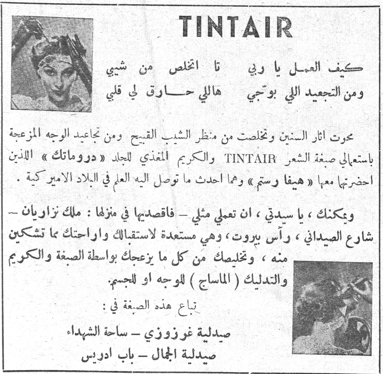 TINTAIR كيف العمل يا ربي تا اتخلص من شيبي ومن التجعيد اللي بوجّي هاللي حارق لي قلبي محوت آثار السنين وتخلصت من منظر الشيب القبيح ومن تجاعيد الوجه المزعجة باستعمالي صبغة الشعر TINTAIR والكريم المغذي للجلد «دروماتك» اللذين احضرتهما معها «هيفا رستم» وهما أحدث ما توصل إليه العلم في البلاد الأميركية . ويمكنك ، يا سيدتي ، أن تعملي مثلي - فاقصديها في منزلها : ملك نزاريان - شارع الصيداني ، رأس بيروت ، وهي مستعدة لاستقبالك وإراحتك مما تشتكين منه ، وتخليصك من كل ما يزعجك بواسطة الصبغة والكريم والتدليك (الماساج) للوجه أو للجسم. تباع هذه الصبغة في : صيدلية غرزوزي - ساحة الشهداء صيدلية الجمال - باب إدريس