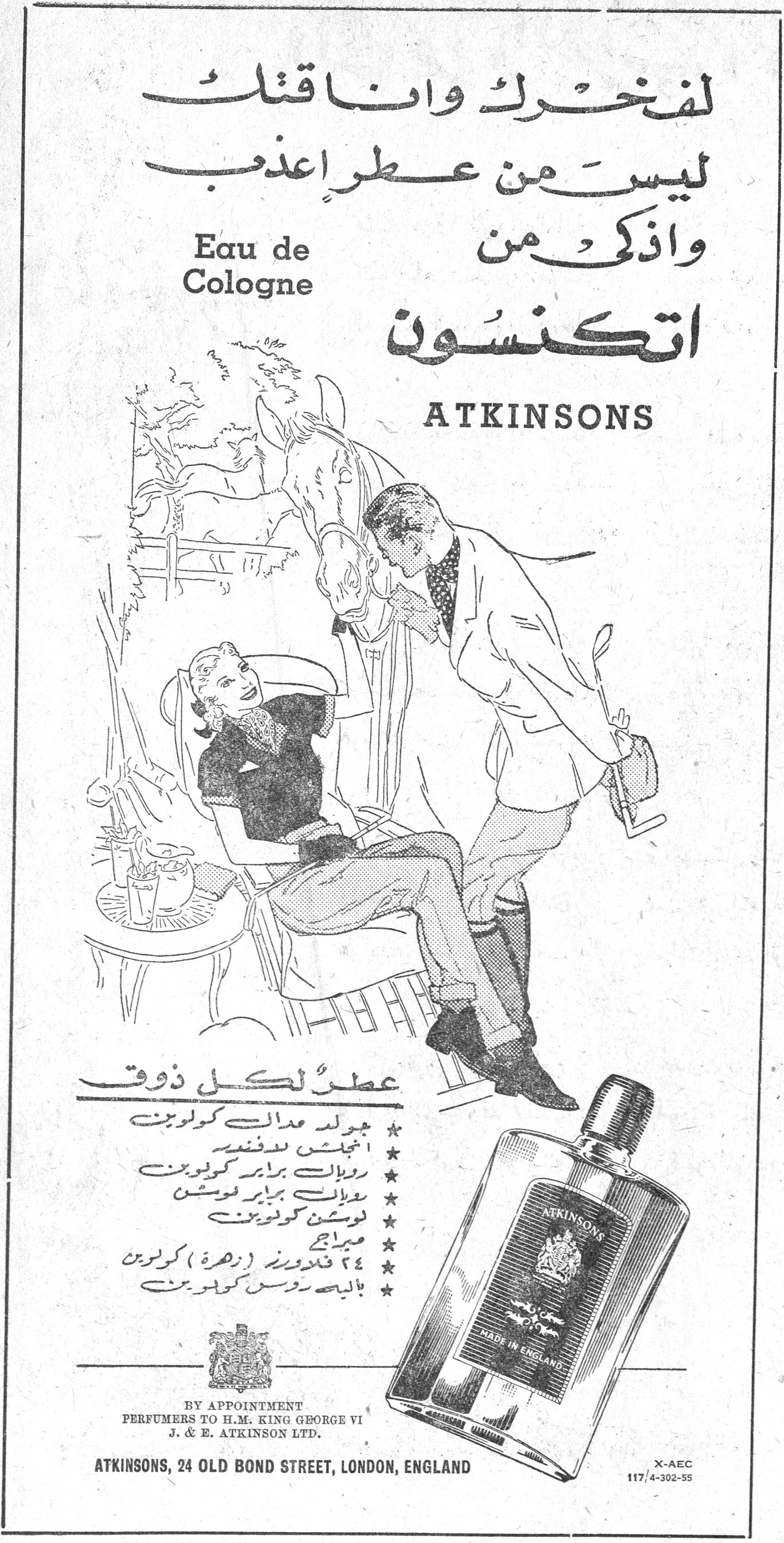 اتكنسون Eau de Cologne لفخرك واناقتك ليس من عطر اعذب واذكى من اتكنسون ATKINSONS Eau de Cologne عطر لكل ذوق ★ جولد مدال كولون ★ انجلش لافندر ★ رويال براير كولون ★ رويال براير موس ★ لوشن كولون ★ ميباج ★ ٤٧ فلاورز (زهرة) كولون ★ بايبي روس كولون BY APPOINTMENT PERFUMERS TO H.M. KING GEORGE VI J. & E. ATKINSON LTD. ATKINSONS, 24 OLD BOND STREET, LONDON, ENGLAND X-AEC 117/4-302-55