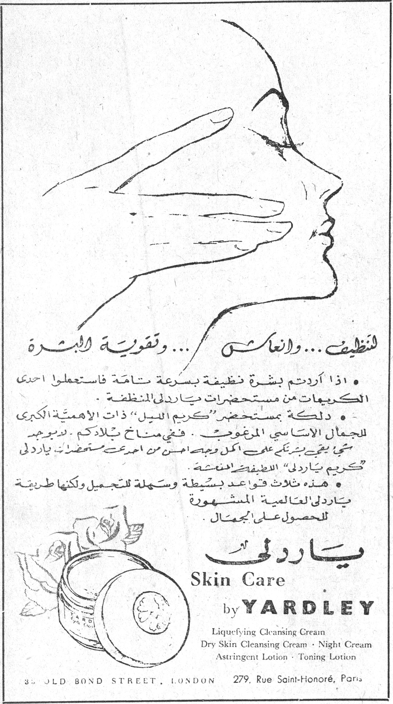 ياردلي - Skin Care by YARDLEY — تنظيف ... وانعاش ... وتقوية البشرة — • اذا اردتم بشرة نظيفة بسرعة تامة فاستعملوا احدى الكريمات من مستحضرات ياردلي المنظفة. • دلكها بمستحضر "كريم الليل" ذات الاهمية الكبرى للجمال الاساسي المرغوب .. ففي مناخ بلادكم لا يوجد شي يبقى بشرتكم على اكمل وجه احسن من احدث مستحضرات ياردلي "كريم ياردلي" اللطيفة المنعشة. • هذه ثلاث قواعد بسيطة وسهلة للتجميل ولكنها طريقة ياردلي العالمية المشهورة للحصول على الجمال. ياردلي Skin Care by YARDLEY Liquefying Cleansing Cream Dry Skin Cleansing Cream · Night Cream Astringent Lotion · Toning Lotion 33 OLD BOND STREET, LONDON 279, Rue Saint-Honoré, Paris