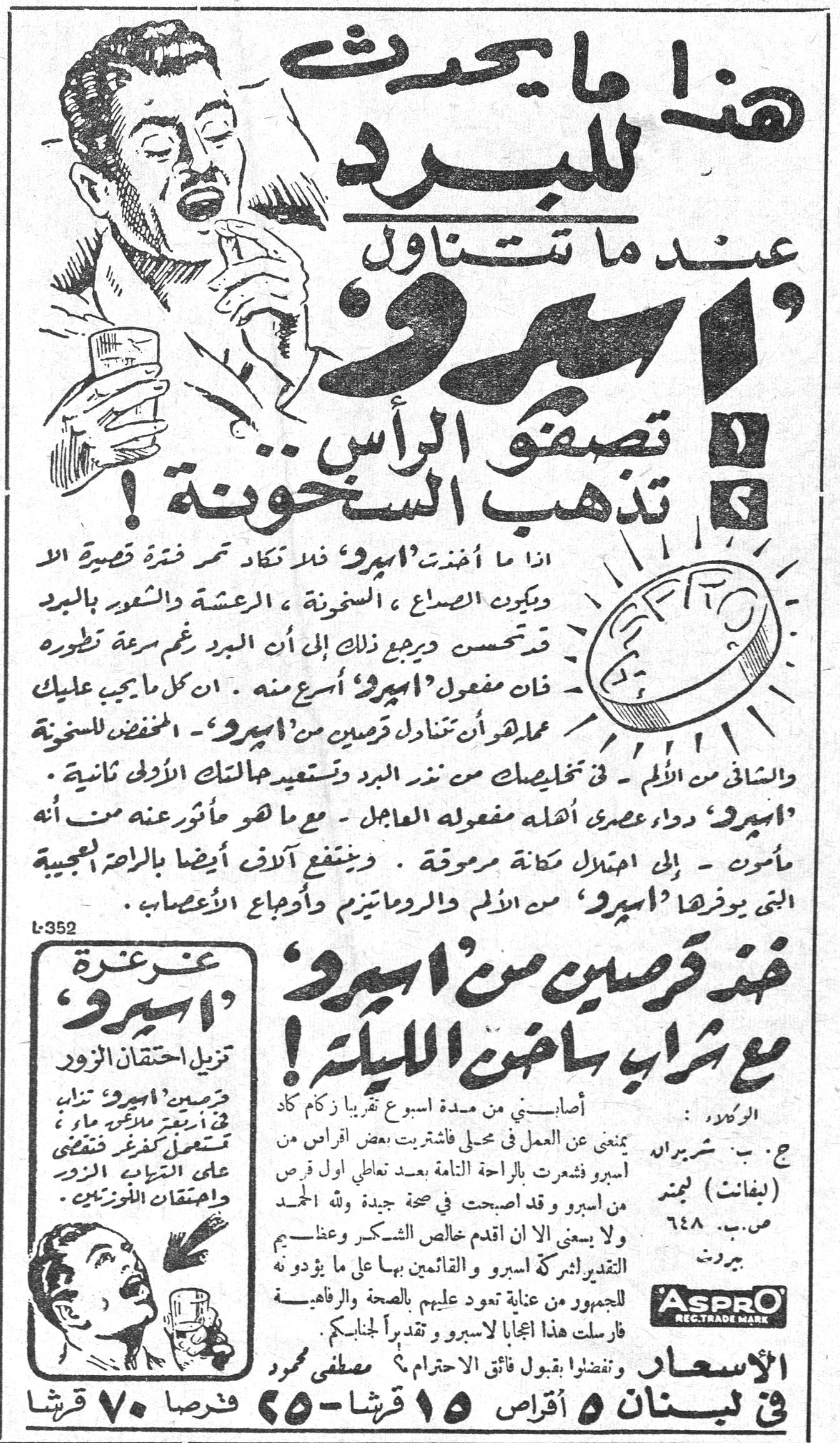 اسبرو (Aspro) هذا ما يحدث للبرد عند ما تتناول 'اسبرو' ١ تصفو الرأس ٢ تذهب السخونة! اذا ما أخذت 'اسبرو' فلا تكاد تمر فترة قصيرة الا ويكون الصداع، السخونة، الرعشة والشعور بالبرد قد تحسن ويرجع ذلك إلى أن البرد رغم سرعة تطوره فان مفعول 'اسبرو' أسرع منه. ان كل ما يجب عليك عمله هو أن تتناول قرصين من 'اسبرو' - المخفض للسخونة والشافي من الألم - في تخليصك من نذر البرد وتستعيد حالتك الأولى ثانية. 'اسبرو' دواء عصري أهله مفعوله العاجل - مع ما هو مأثور عنه من أنه مأمون - إلى احتلال مكانة مرموقة. وينتفع آلاف أيضا بالراحة العجيبة التي يوفرها 'اسبرو' من الألم والروماتيزم وأوجاع الأعصاب. خذ قرصين من 'اسبرو' مع شراب ساخن الليلة! أصابني من مدة اسبوع تقريبا زكام كاد يمنعني من العمل في محلي فاشتريت بعض اقراص من اسبرو وشعرت بالراحة التامة بعد تعاطي اول قرص من اسبرو وقد اصبحت في صحة جيدة ولله الحمد ولا يسعني الا ان اقدم خالص الشكر وعظيم التقدير لشركة اسبرو والقائمين بها على ما يؤدونه للجمهور من عناية تعود عليهم بالصحة والرفاهية. فارسلت هذا اعجابا لاسبرو وتقديراً لجنابكم. وتفضلوا بقبول فائق الاحترام - مصطفى محمود الوكلاء: ج. ب. شربرايد (لبفانت) لجمتد ص.ب. ٦٤٨ بيروت غرغرة 'اسبرو' تزيل احتقان الزور قرصين 'اسبرو' تذاب في اربعة ملاعق ماء وتستعمل كغرغرة فتقضي على التهاب الزور واحتقان اللوزتين. الأسعار في لبنان ٥ أقراص ١٥ قرشا - ٢٥ قرصا ٧٠ قرشا ASPRO REG. TRADE MARK L-352