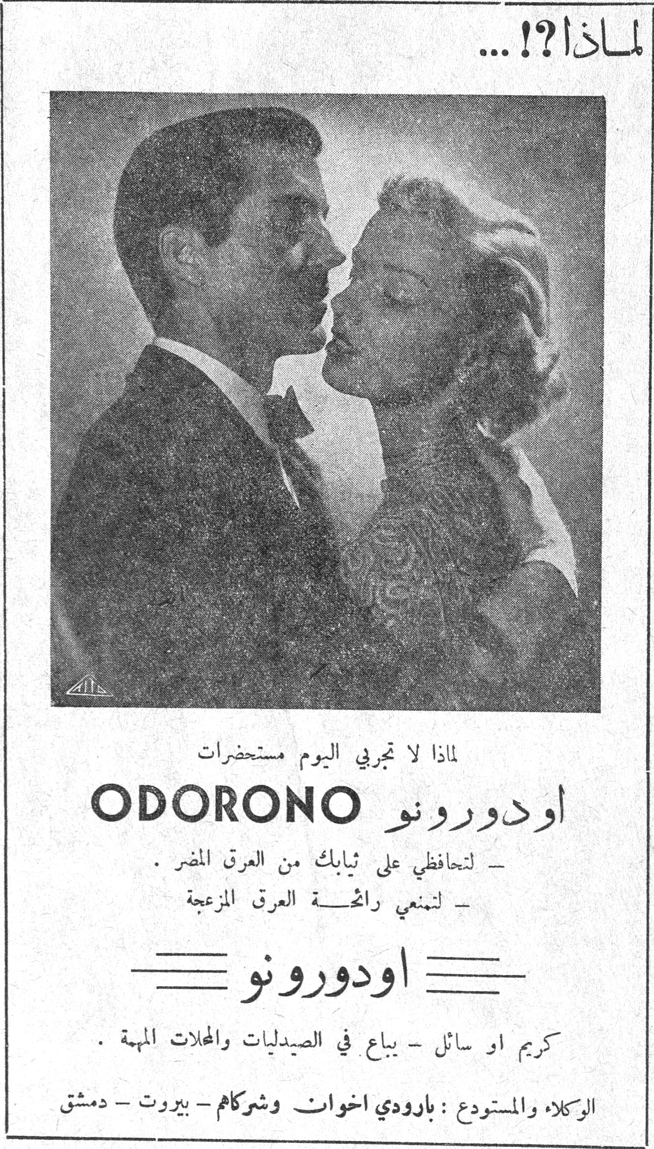 لماذا ؟! ... لماذا ؟! ... لماذا لا تجربي اليوم مستحضرات ODORONO اودورونو - لتحافظي على ثيابك من العرق المضر . - لتمنعي رائحة العرق المزعجة اودورونو كريم او سائل - يباع في الصيدليات والمحلات المهمة . الوكلاء والمستودع : بارودي اخوان وشركاهم - بيروت - دمشق