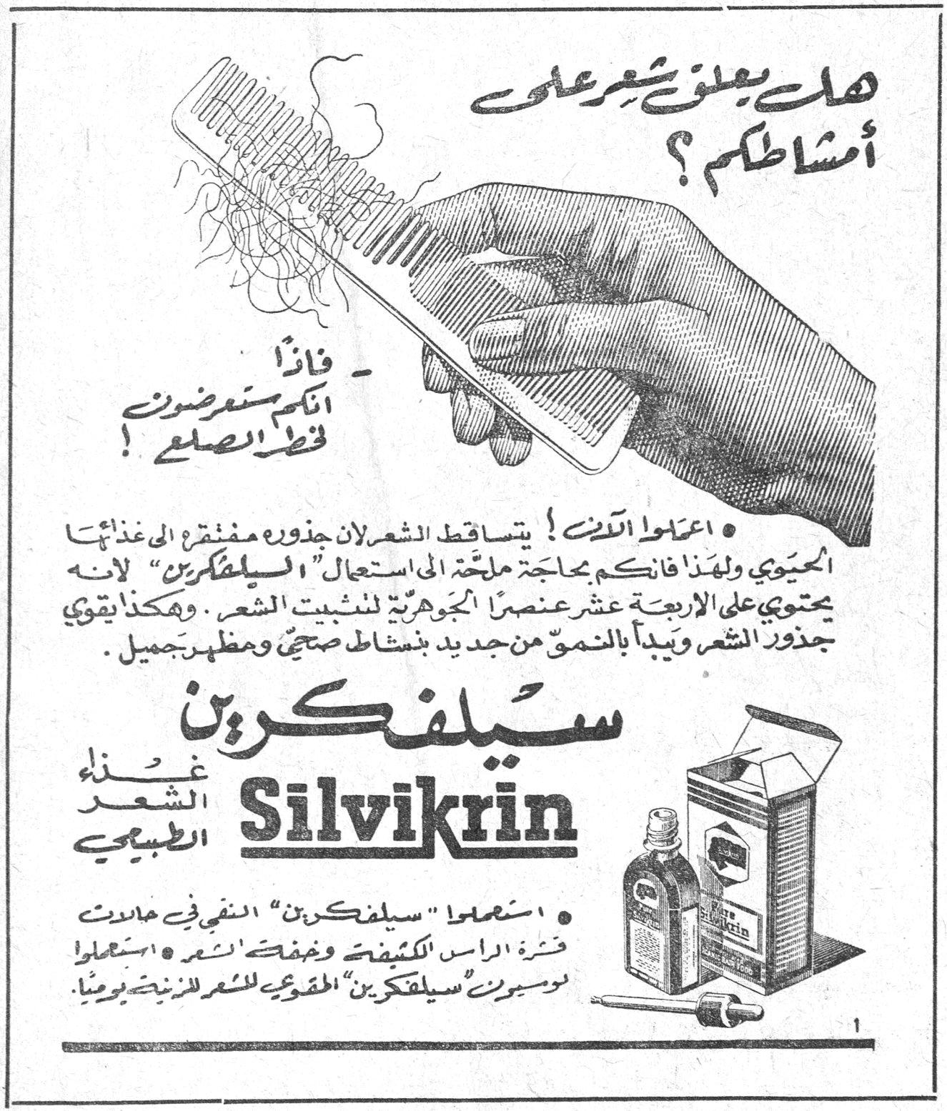 سيلفكرين Silvikrin — هل يعلق شعركم على أمشاطكم؟ ـ فاذا أنكم ستضرون قط الصلح! ـ اعلموا الآن! يتساقط الشعر لأن جذوره مفتقرة إلى غذائها الحيوي ولهذا فإنكم بحاجة ملحة إلى استعمال «السيلفكرين» لأنه يحتوي على الأربعة عشر عنصراً الجوهرية لتثبيت الشعر. وهكذا يقوي جذور الشعر ويعيد بالنمو من جديد بنشاطه صحي ومظهر جميل. سيلفكرين Silvikrin غذاء الشعر الطبيعي ـ استعملوا «سيلفكرين» النقي في حالات قشرة الرأس الكثيفة وخفة الشعر. استعملوا لوسيون «سيلفكرين» المقوي للشعر الزينة يومياً.