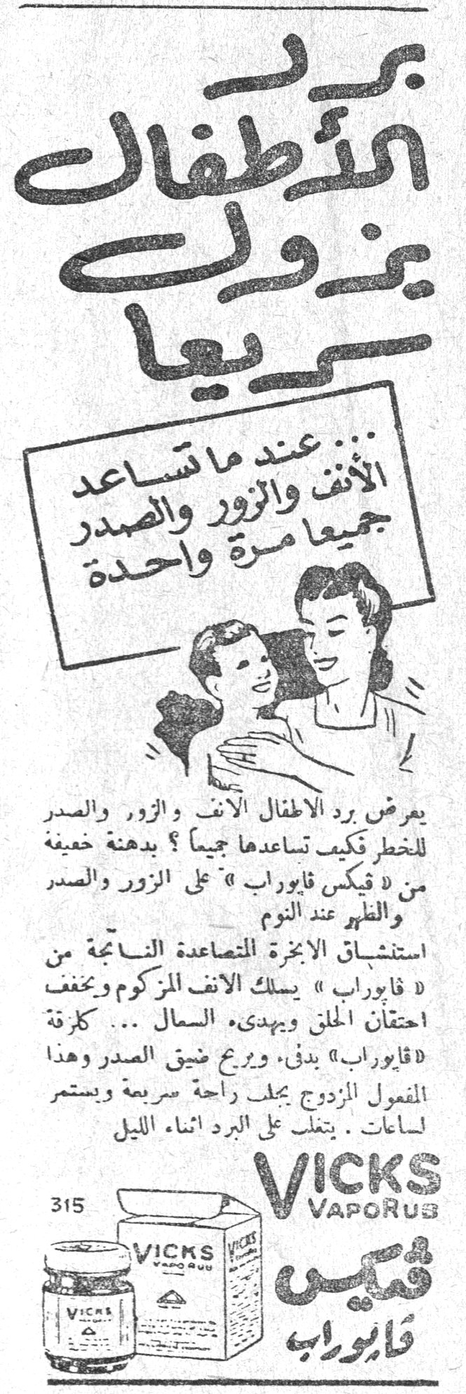 فيكس فابوراب برد الاطفال يمكن ولوعاً سريعاً ... عند ما تساعد الانف والزور والصدر جميعاً مرة واحدة يعرض برد الاطفال الأنف والزور والصدر للخطر فكيف تساعدها جميعاً ؟ بدهنة خفيفة من « فيكس فابوراب » على الزور والصدر والظهر عند النوم استنشاق الأبخرة المتصاعدة الناتجة من « فابوراب » يسلك الأنف المزكوم ويخفف احتقان الحلق ويهدئ السعال ... كغرفة « فابوراب » يدفئ ، ويريح ضيق الصدر وهذا المفعول المزدوج يجلب راحة سريعة ويستمر لساعات . يشتغل على البرد أثناء الليل VICKS VAPORUB فيكس فابوراب