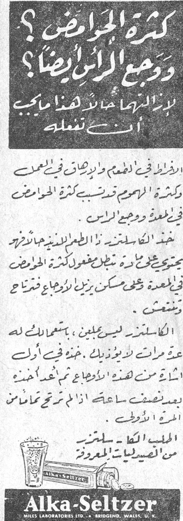 Alka-Seltzer كثرة الحوامض ؟ ووجع الرأس ايضاً ؟ لإزالتها حالاً هذا ما يجب ان تفعله الافراط في الطعام والدخان في العمل وكثرة الهموم قد تسبب كثرة الحوامض في المعدة ووجع الرأس . خذ الكا سلتزر ذا الطعم اللذيذ فهو يحتوي على ما يبطل مفعول الحوامض في المعدة وعلى مسكن يزيل اوجاع فتراح وتنتعش . الكا سلتزر ليس بمليّن ، باستعمالك له عدة مرات لا يؤذيك . خذه في أول اشارة من هذه الاوجاع ثم اعمد أخذه بعد نصف ساعة اذا لم ترتح تماماً المرة الاولى . الطبيب الكا سلتزر من الصيدليات المعروفة . Alka-Seltzer MILES LABORATORIES LTD. BRIDGEND, WALES, U.K.