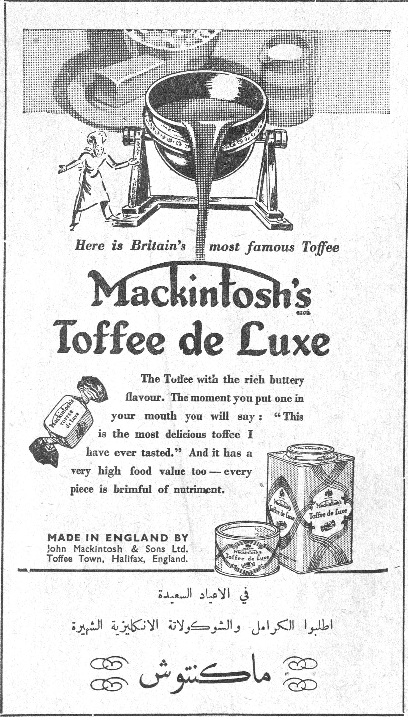 ماكنتوش Here is Britain's most famous Toffee Mackintosh's Toffee de Luxe The Toffee with the rich buttery flavour. The moment you put one in your mouth you will say: "This is the most delicious toffee I have ever tasted." And it has a very high food value too — every piece is brimful of nutriment. MADE IN ENGLAND BY John Mackintosh & Sons Ltd, Toffee Town, Halifax, England. في الاعياد السعيدة اطلبوا الكرامل والشوكولاتة الانكليزية الشهيرة ماكنتوش