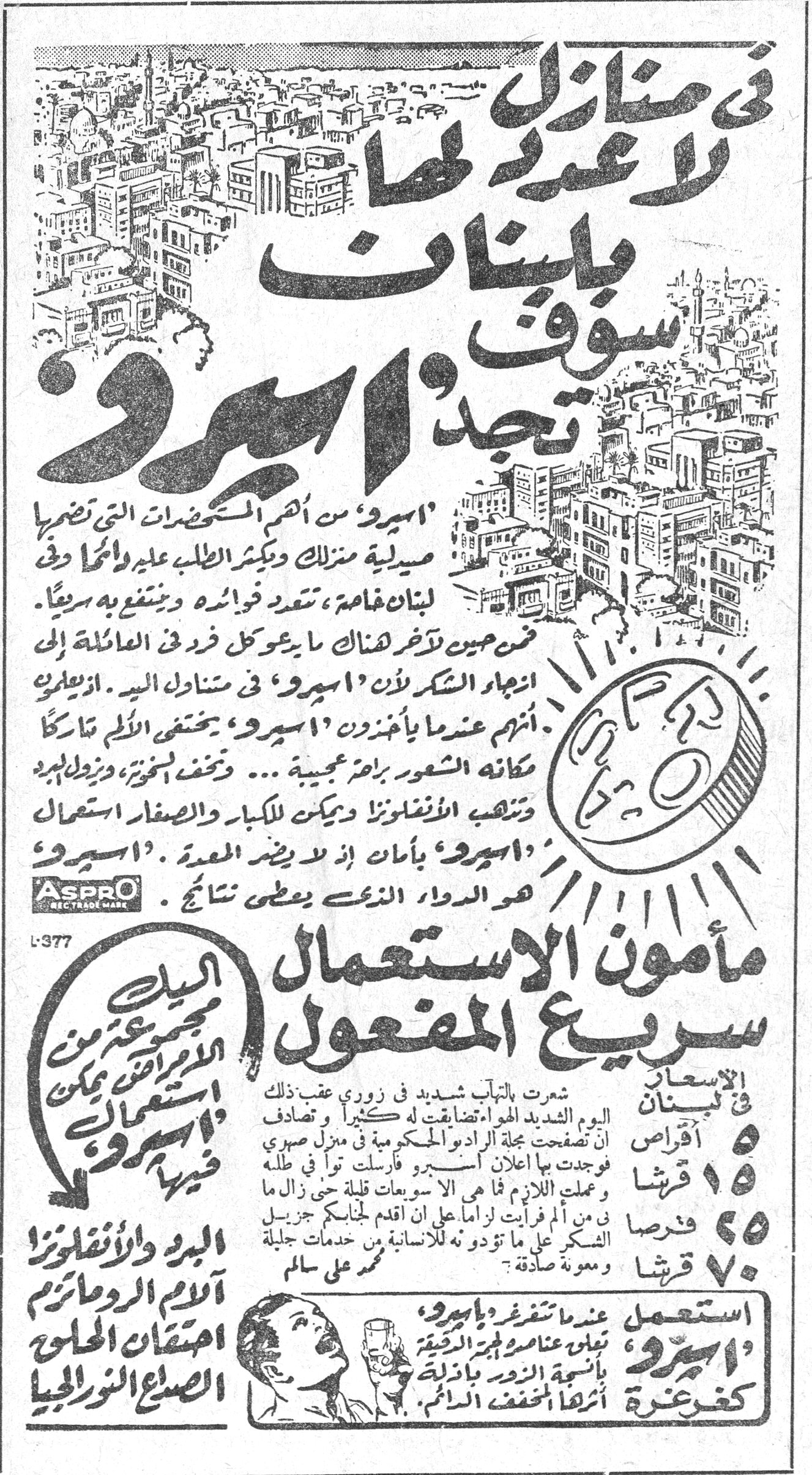 في منازل لا عد لها بلبنان سوف تجد اسبرو في منازل لا عد لها بلبنان سوف تجد «اسبرو» «اسبرو» من اهم المستحضرات التي تضمها صيدلية منزلك ويكثر الطلب عليه والحمد لله في لبنان خاصة، تتعدد فوائده وينتفع به سريعاً. فمن حين لآخر هناك ما يعول كل فرد في العائلة الى انتجاء الشكر لأن «اسبرو» في متناول اليد. ازيلوا انهم عندما يأخذون «اسبرو» يختفي الألم تاركاً مكانه الشعور براحة عجيبة ... وتخفف السخونة، وتزول الوجع، وتلتهب الانفلونزا ويمكن للكبار والصغار استعمال «اسبرو» بأمان اذ لا يضر المعدة . «اسبرو» هو الدواء الذي يعطي نتائج ASPRO RECTRADE MARK L-377 مأمون الاستعمال سريع المفعول البيت مجموعة من الامراض يمكن استعمال «اسبرو» فيها الاسعار في لبنان ٥ اقراص ١٥ قرشا ٢٥ قرصا ٧٠ قرشا شعرت بالتهاب شديد في زوري عقب ذلك اليوم بالبرد الشديد الهواء تضايقت به كثيراً ، وتصادف ان تصفحت مجلة الراديو الحكوم في منزل صهري فوجدت بها اعلان اسبرو ، فارسلت توا في طلبه وعملت اللازم مما لم ار ال ساعات قلة حتى زال ما بي من ألم فرأيت لزاماً على ان اقدم لجنابك جزيل الشكر على ما تؤدونه للانسانية من خدمات جليلة ومعونة صادقة . محمد علي سالم البرد والانفلونزا آلام الروماتيزم احتقان الحلق الصداع النور الجيا استعمل «اسبرو» عندما تشعر بأول عناصر البرد الرقيقة بأسمية النور بالنزلة كفرصة أثراً المخفف الآلام