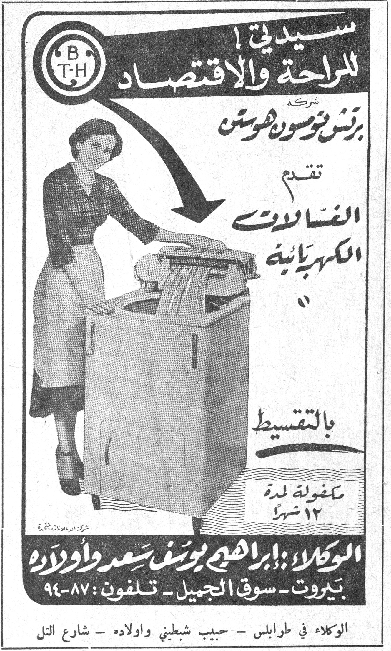B.T.H سيدتي ! للراحة والاقتصاد شركة برتش تومسون هوستن تقدم الغسالات الكهربائية بالتقسيط مكفولة لمدة ١٢ شهراً الوكلاء : إبراهيم يوسف سعد وأولاده بيروت - سوق الجميل - تلفون : ٨٧-٩٤ الوكلاء في طرابلس - حبيب شبطيني واولاده - شارع التل