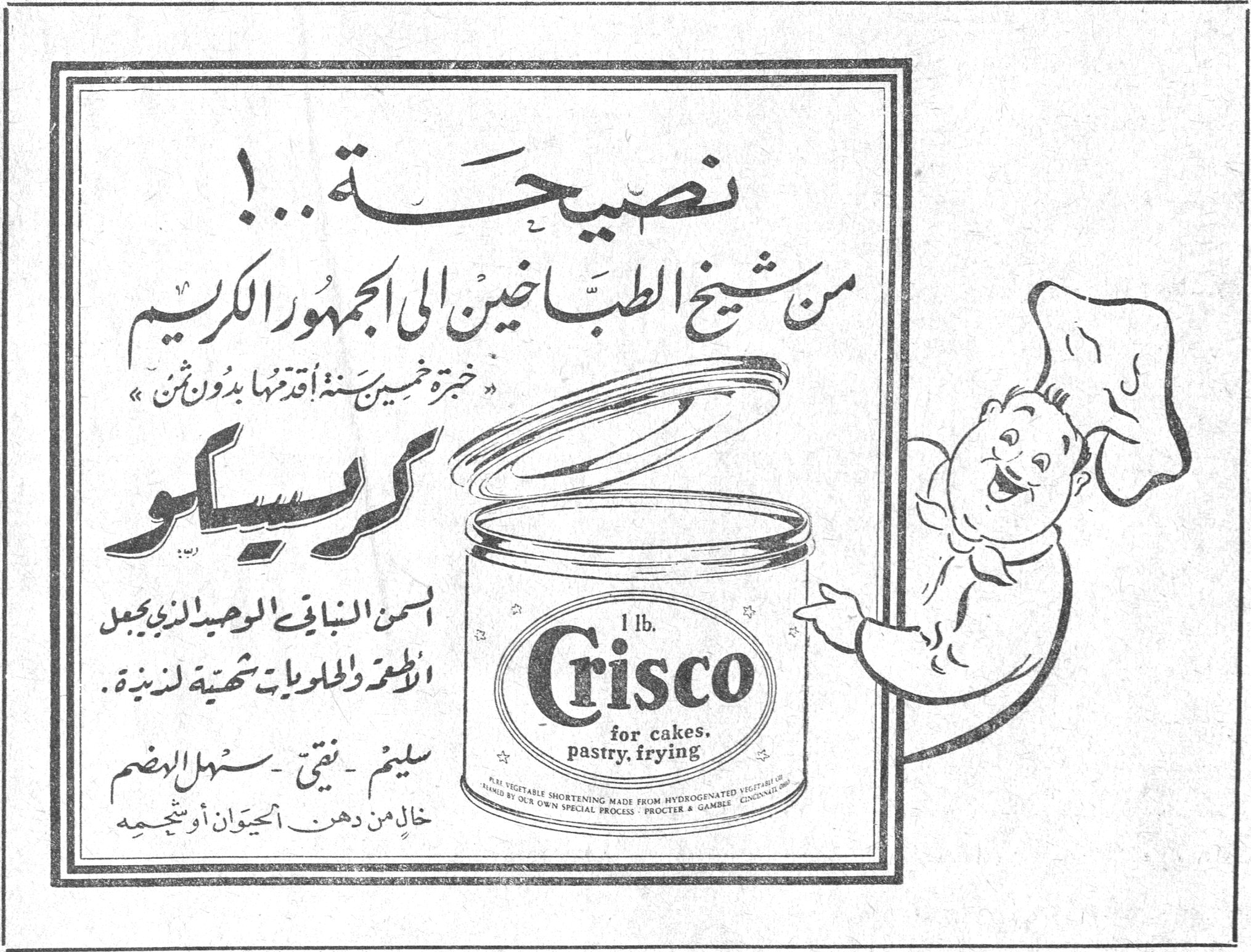 نصيحة...! نصيحه...! من شيخ الطبّاخين الى الجمهور الكريم «خبرة خمسين سنة أقدمها بدون ثمن» كريسكو السمن النباتي الوحيد الذي يجعل الاطعمة والحلويات شهية لذيذة. سليم - نقي - سهل الهضم خالٍ من دهن الحيوان أو شحمه 1 lb. Crisco for cakes, pastry, frying PURE VEGETABLE SHORTENING MADE FROM HYDROGENATED VEGETABLE OIL PACKED BY OUR OWN SPECIAL PROCESS - PROCTER & GAMBLE, CINCINNATI, OHIO