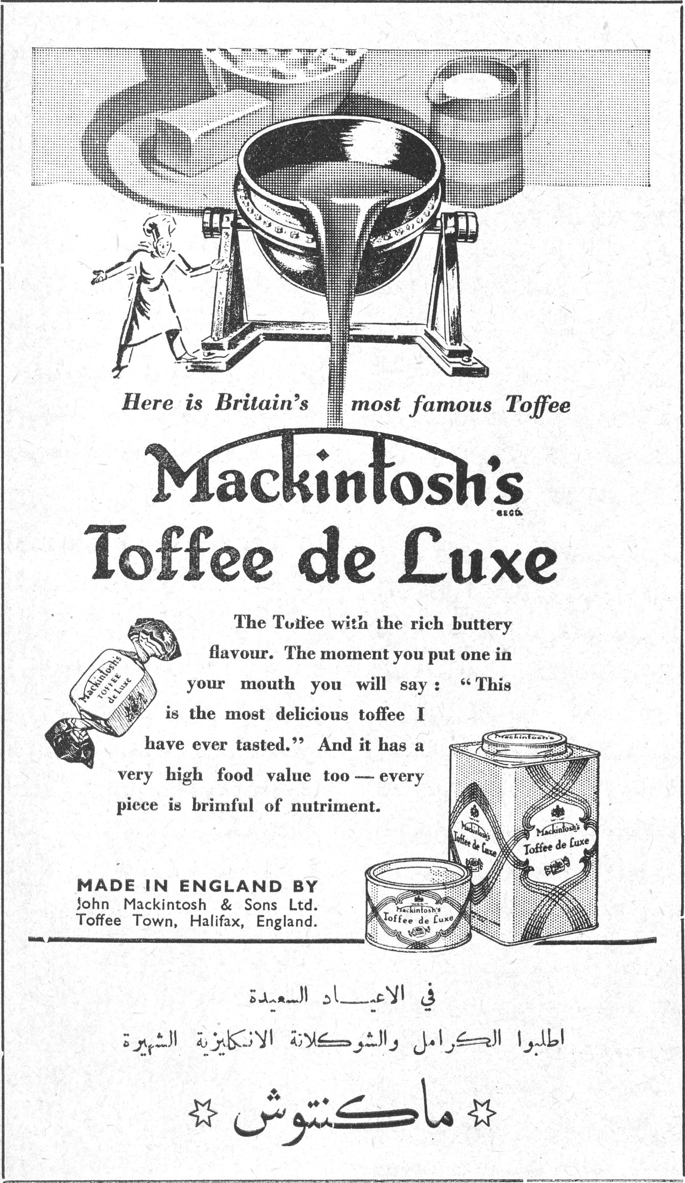 ماكنتوش Here is Britain's most famous Toffee Mackintosh's Toffee de Luxe The Toffee with the rich buttery flavour. The moment you put one in your mouth you will say : "This is the most delicious toffee I have ever tasted." And it has a very high food value too — every piece is brimful of nutriment. MADE IN ENGLAND BY John Mackintosh & Sons Ltd. Toffee Town, Halifax, England. في الاعياد السعيدة اطلبوا الكرامل والشوكولاتة الانكليزية الشهيرة ☆ ماكنتوش ☆