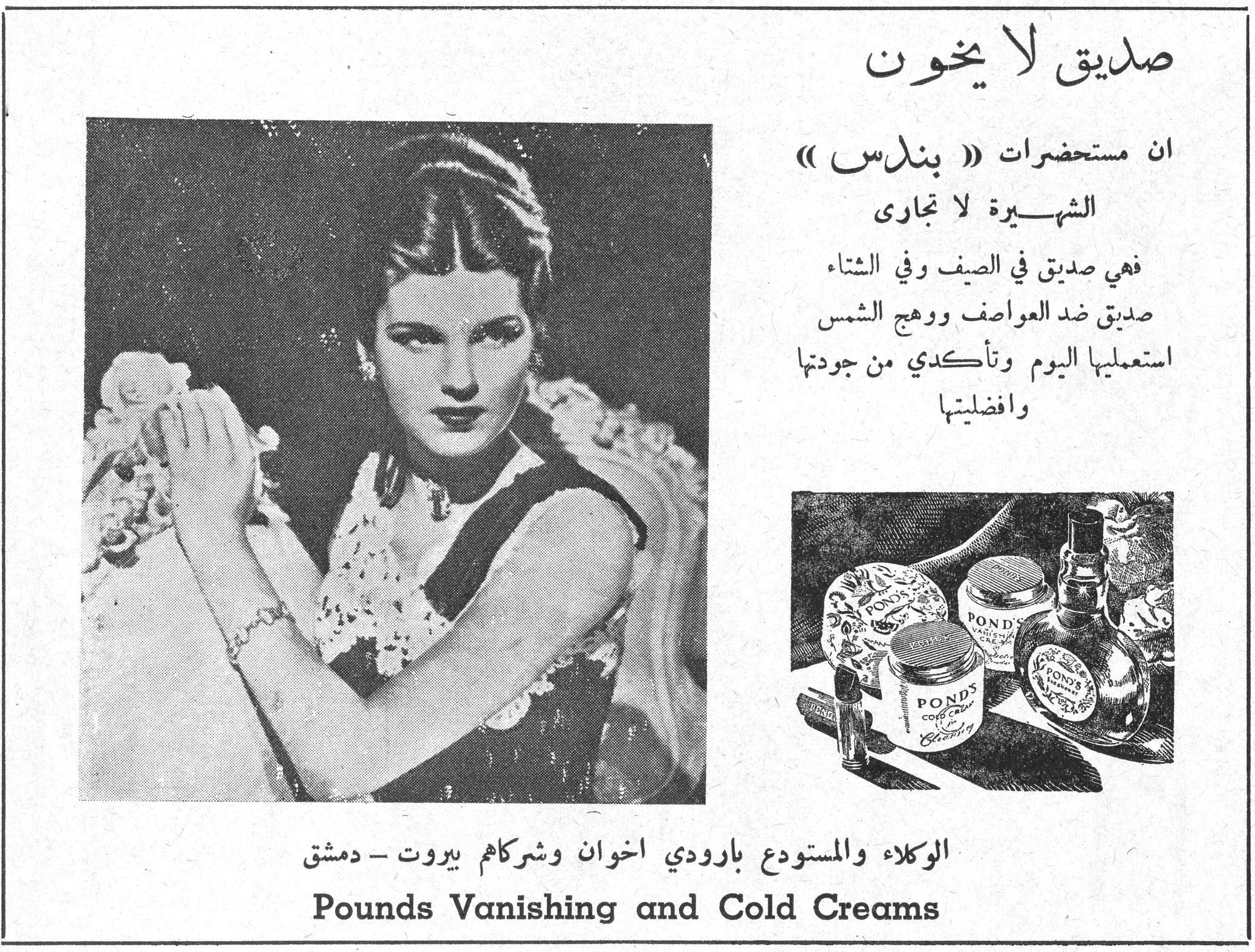 صديق لا يخون
صديق لا يخون

ان مستحضرات « بوندس » الشهيرة لا تجارى

فهي صديق في الصيف وفي الشتاء
صديق ضد العواصف ووهج الشمس
استعمليها اليوم وتأكدي من جودتها وافضليتها

الوكلاء والمستودع بارودي اخوان وشركاهم بيروت - دمشق

Pounds Vanishing and Cold Creams
