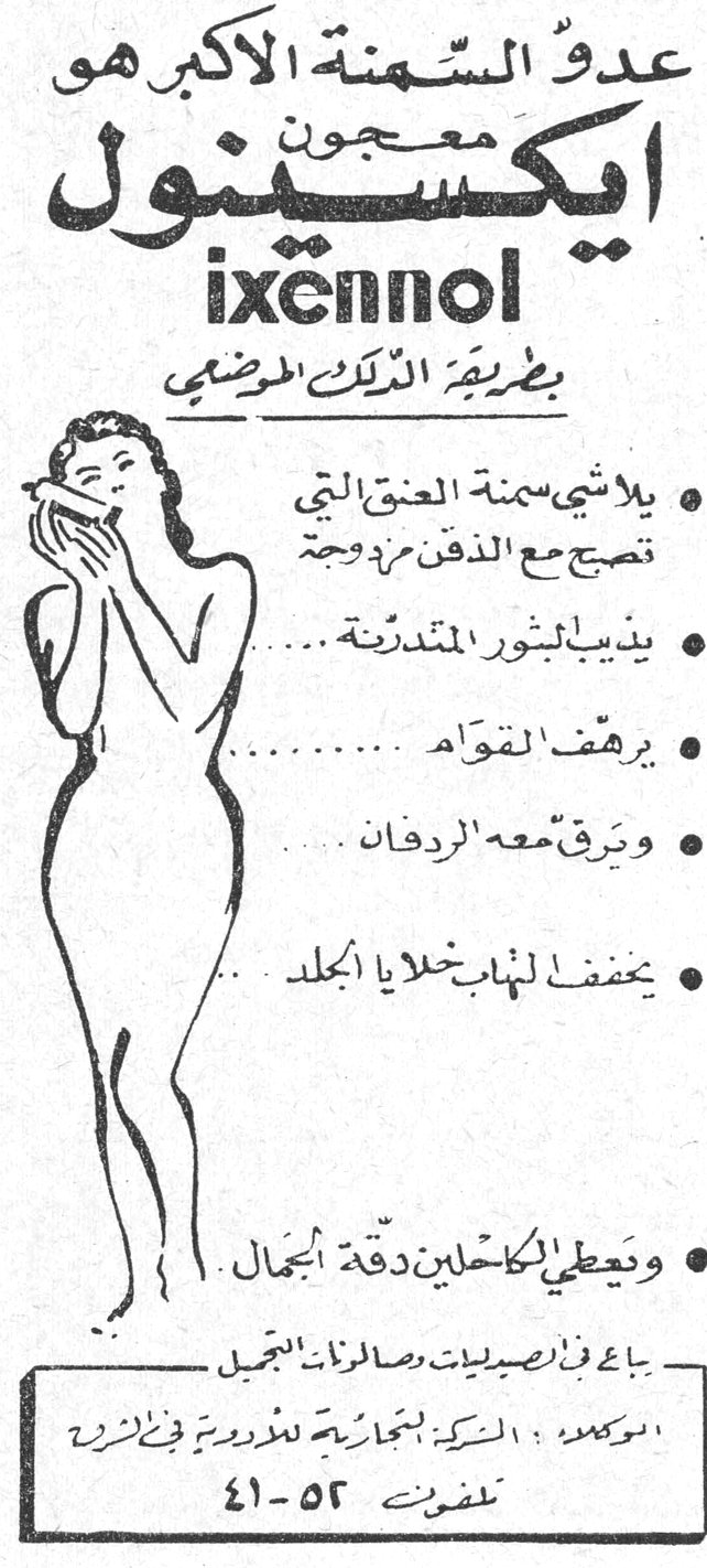 عدو السمنة الاكبر هو معجون ايكسينول ixennol بطريقة الدلك المرضي • يلاشي سمنة العنق التي تصبح مع الذقن مزدوجة • يذيب البثور المتدرنة ... • يرهف القوام ... • ويرقق معه الردفان ... • يخفف الهباب خلايا الجلد ... • ويعطي الكاحلين دقة الجمال يباع في الصيدليات ومحلات الرازي الجميل الوكيل : الشركة التجارية للتوزيع في الزرة تلفون ٥٢-٤١ هو عدو السمنه الاكبر معجون ايكسينول