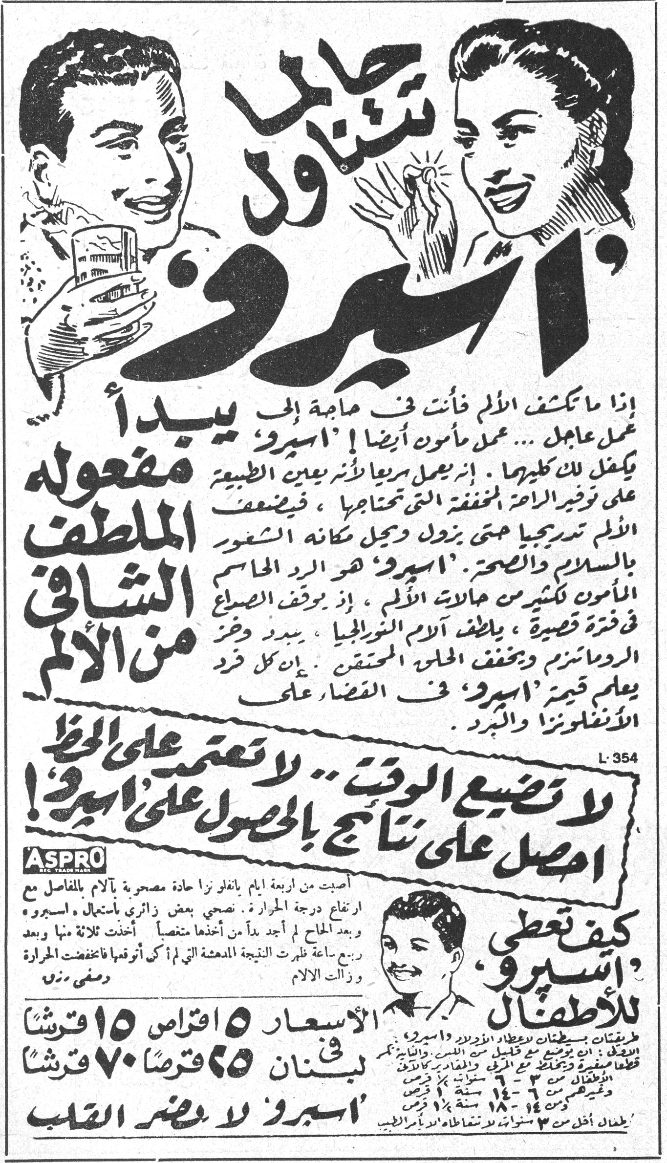تناول حبَّي 'اسبرو'

اذا ما تكثف الالم فأنت في حاجة الى عمل عاجل... عمل مأمون أيضاً! 'اسبرو' يبدأ مفعوله الملطف الشافي من الالم

يكفل لك كليهما. إنه يعمل سريعاً لأنه يعين الطبيعة على توفير الطاقة المخففة التي تحتاجها، فيضعف الالم تدريجياً حتى يزول ويحل مكانه الشعور بالسلام والصحة. 'اسبرو' هو الرد الحاسم المأمون لكثير من حالات الالم، إذ بوقف الصداع في فترة قصيرة، يلطف آلام النوريلجيا الروماتزم ويخفف الحمى المحتقن. إن كل فرد يعلم قيمة 'اسبرو' في القضاء على الانفلونزا والبرد.

L·354

لا تضيع الوقت... لا تعتمد على الحظ
احصل على نتائج بالحصول على 'اسبرو'!

ASPRO REG. TRADE MARK

كيف تعطي 'اسبرو' للاطفال

أصبت من أربعة أيام بانفلونزا حادة مصحوبة بآلام في المفاصل مع ارتفاع درجة الحرارة. صحبني بعض زائري استعمال 'اسبرو' وبعد الحاح لم أجد بداً من أخذها متنصياً. أخذت ثلاثة منها وبعد ربع ساعة ظهرت النتيجة المدهشة التي لم أكن أتوقعها فانخفضت الحرارة وزالت الآلام.

دمشق - م.ن.

الأسعار: 5 اقراص 15 قرشاً
في لبنان: 25 قرصاً 70 قرشاً

طريقات بسيطان لإعطاء الأطفال 'اسبرو'. 1- 'اسبرو' قطعة صغيرة بين ملعقتين من الميّ والسكر كالحلوى. 2- 'اسبرو' وقيقاً هرم من 3-6 سنوات نصف قرص 6-14 سنة قرص 14-18 سنة قرص ونصف
يفضل أخذ من 3 سنوات فيما فوق مع قليل من الحليب

'اسبرو' لا يضر القلب
