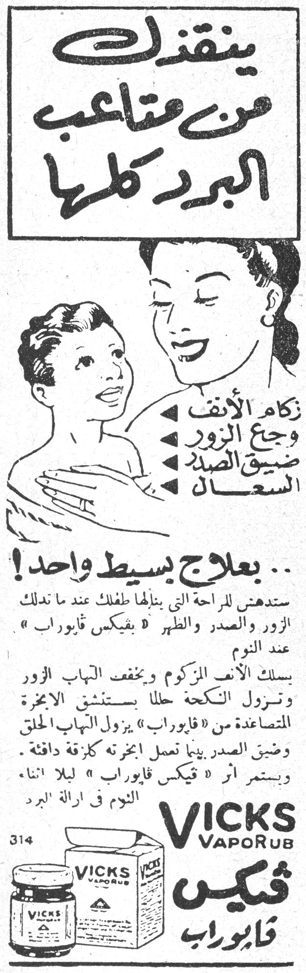 ينقذك من متاعب البرد كلها ينقذك من متاعب البرد كلها
زكام الأنف وجع الزور ضيق الصدر السعال ... بعلاج بسيط واحد!
ستدهش للراحة التي ينالها طفلك عند ما تدلك الزور والصدر والظهر « بفيكس فابوراب » عند النوم
يسلك الأنف المزكوم ويخفف التهاب الزور وتزول النكحة حالا بإستنشاق الأبخرة المتصاعدة من « فابوراب » يزول التهاب الحلق وضيق الصدر بينما تعمل المخزنة كإزقة دافئة . ويستمر أثر « فيكس فابوراب » ليلا أثناء النوم في إزالة البرد
314 VICKS VapoRub فيكس فابوراب