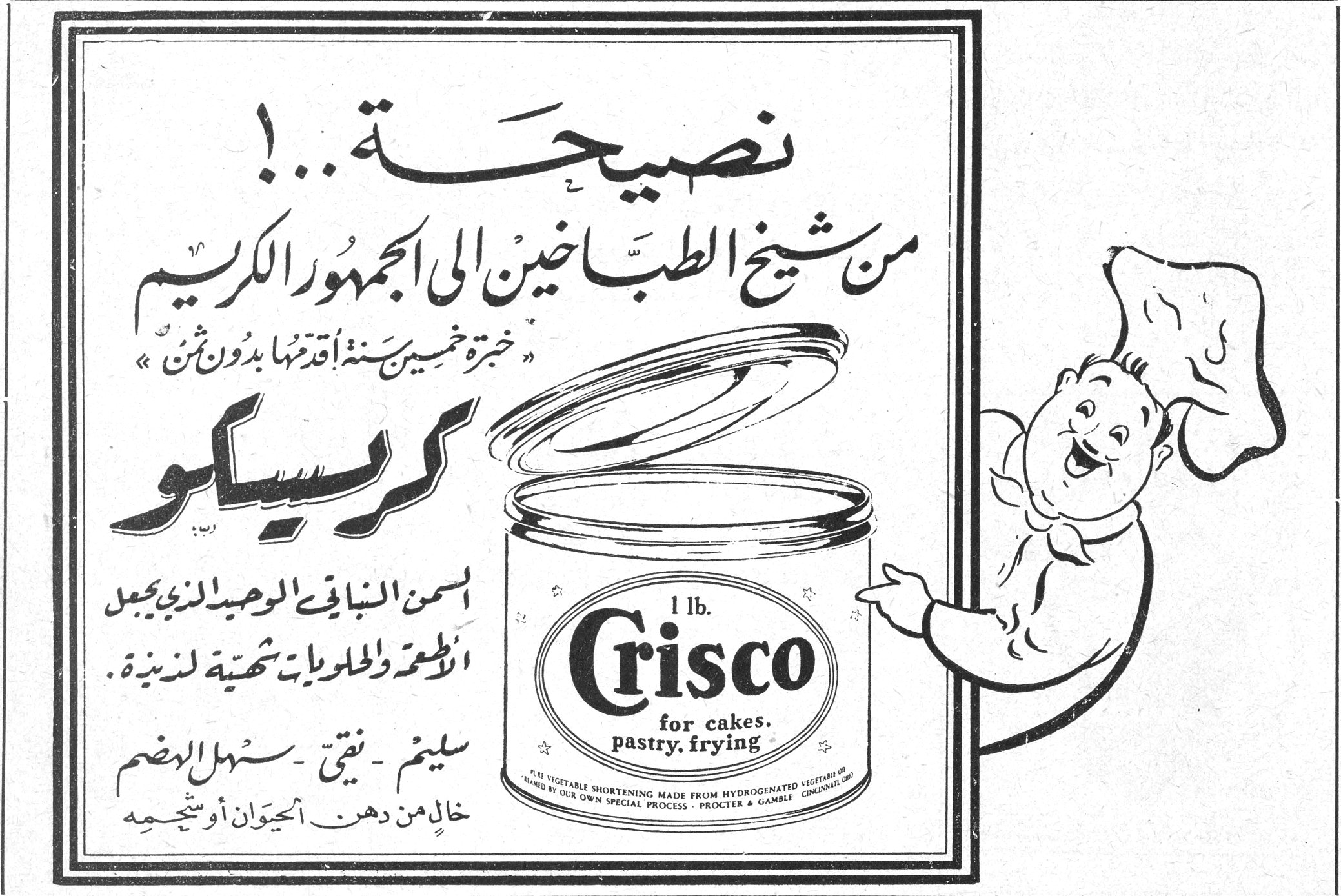 نصيحة نصيحه ...! من شيخ الطباخين الى الجمهور الكريم « خبرة خمسين سنة اقدّمها بدون ثمن » كريسكو السمن النباتي الوحيد الذي يجعل الاطعمة والحلويات شهية لذيذة سليم - نقي - سهل الهضم خالٍ من دهن الحيوان أو شحمه 1 lb. Crisco for cakes, pastry, frying PURE VEGETABLE SHORTENING MADE FROM HYDROGENATED VEGETABLE OILS BY OUR OWN SPECIAL PROCESS · PROCTER & GAMBLE, CINCINNATI, OHIO