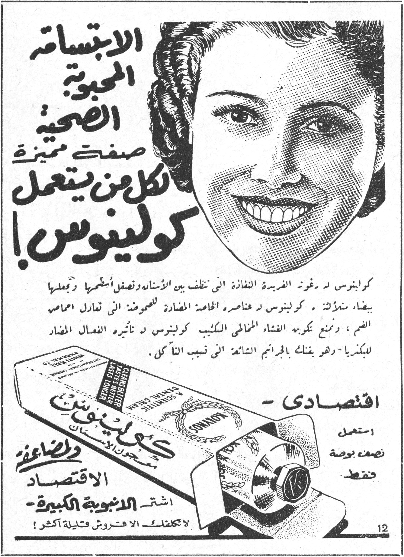 الابتسامة المحبوبة الصحية صفتك المميزة لكل من يستعمل كولينوس ! كولينوس ذو رغوته الفريدة النفاذة التي تنظف بين الأسنان وتصقل أسطحها وتجعلها بيضاء متلألئة . كولينوس ذو عناصره الخاصة المضادة للحموضة التي تعادل احماض الفم ، وتمنع تكربس الفضاء المخاطي الكئيب كولينوس ذو تأثيره الفعال المضاد للبكتريا - وهو يفتك بالجراثيم الشائعة التي تسبب التآكل . - اقتصادي استعمل نصف بوصة فقط وللاقتصاد اشتر الانبوبة الكبيرة - لا تكلفك الا فروش قليلة اكثر !