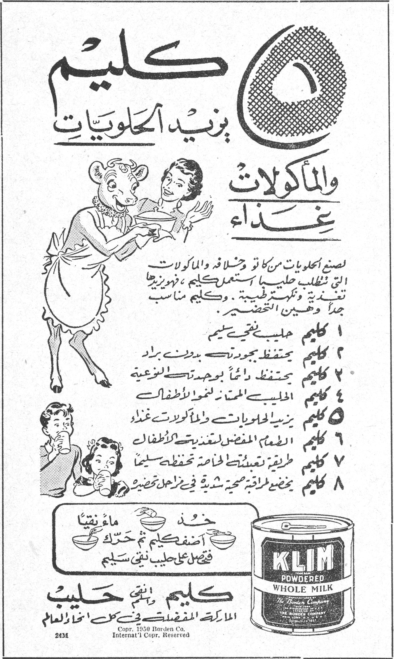 كليم يزيد الحلويات والمأكولات غذاء كليم يزيد الحلويات والماكولات غذاء لصنع الحلويات من كاتو وشلاته والمأكولات التي تتطلب حليباً استعمل كليم، فيزيدها تغذية ونكهة طبيعية. وكليم مناسب جداً وهين التحضير. ١ كليم حليب نقي سليم ٢ كليم يحتفظ بجودته بدون براد ٣ كليم يحتفظ دائماً بوحدته الموزعة ٤ كليم الحليب الممتاز لنمو الأطفال ٥ كليم يزيد الحلويات والمأكولات غذاء ٦ كليم الطعام المفضل لتغذية الأطفال ٧ كليم طريقة تعبئته الخاصة تحفظه سليماً ٨ كليم يخضع لطرق صحية شديدة في مراحل تحضيره خذ ماءً نقياً أضف كليم ثم حرك فتحصل على حليب نقي سليم كليم KLIM POWDERED WHOLE MILK كليم نقي حليب الماركة المفضلة في كل أنحاء العالم Copr. 1950 Borden Co. Internat'l Copr. Reserved 24M