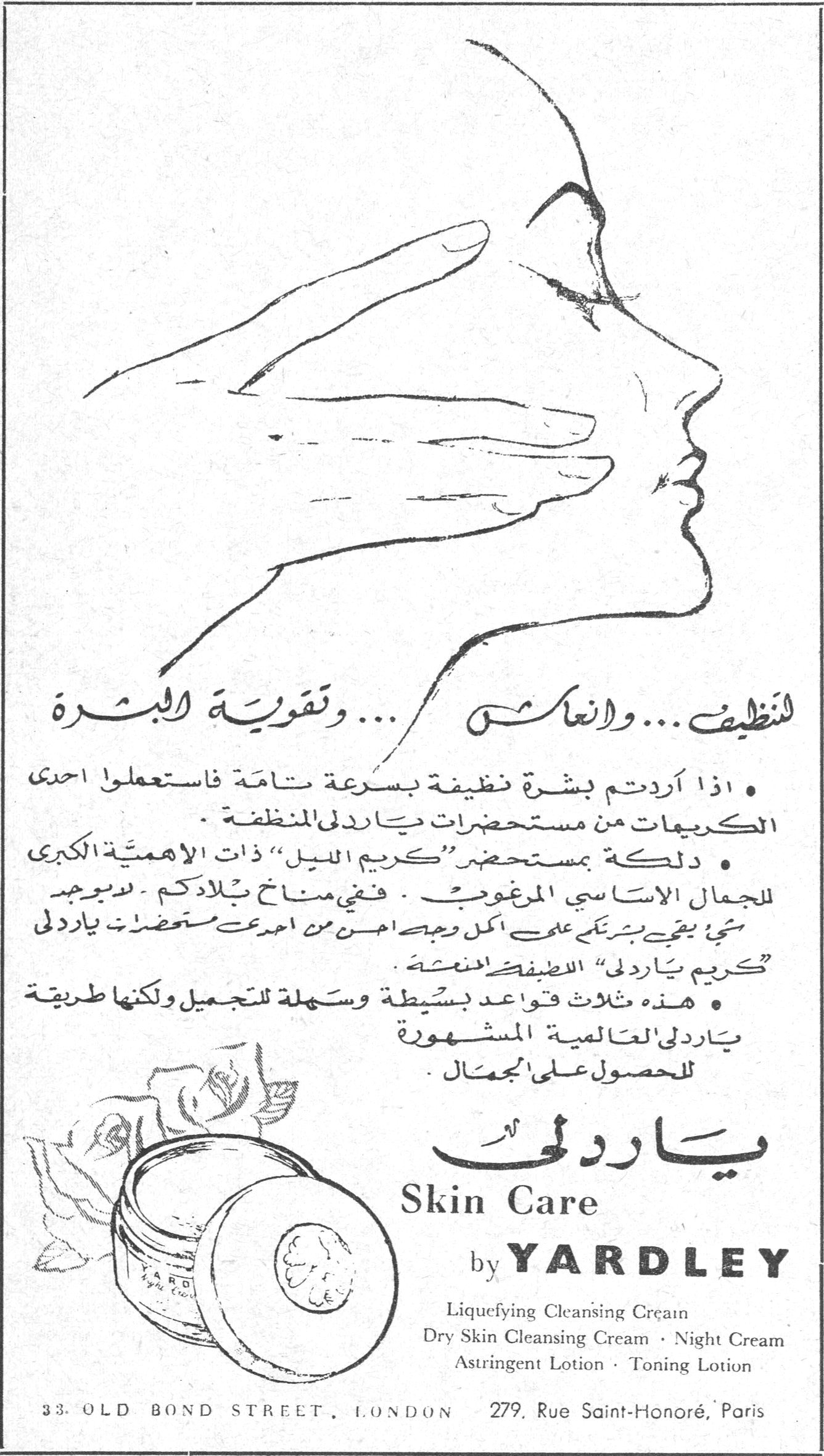 ياردلي Skin Care by YARDLEY تنظيف ... وانعاش ... وتقوية البشرة • اذا اردتم بشرة نظيفة بسرعة تامة فاستعملوا احدى الكريمات من مستحضرات ياردلي المنظفة . • دلكة بمستحضر « كريم الليل » ذات الاهمية الكبرى للجمال الاساسي المرغوب . فني مناخ بلادكم لا يوجد شيء يحيي بشرتكن على اكمل وجه احسن من احدى مستحضرات ياردلي « كريم ياردلي » الاطف المنعش . • هذه ثلاث قواعد بسيطة وسهلة للتجميل ولكنها طريقة ياردلي العالمية المشهورة للحصول على الجمال . ياردلي Skin Care by YARDLEY Liquefying Cleansing Cream Dry Skin Cleansing Cream · Night Cream Astringent Lotion · Toning Lotion 33. OLD BOND STREET, LONDON 279, Rue Saint-Honoré, Paris