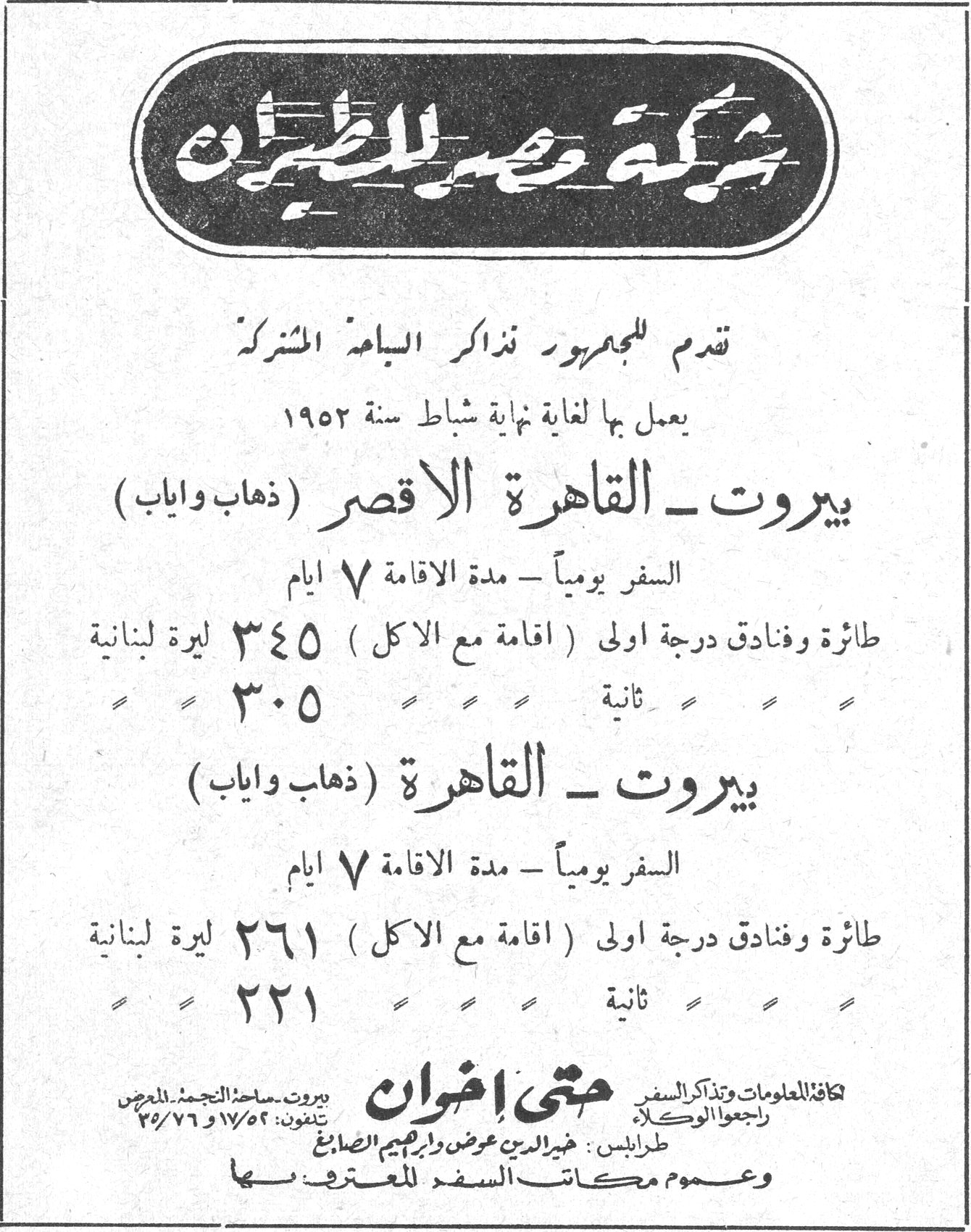 شركة مصر للطيران
تقدم للجمهور تذاكر الباعة المشتركة
يعمل بها لغاية نهاية شباط سنة ١٩٥٢
بيروت - القاهرة الاقصر ( ذهاب واياب )
السفر يومياً - مدة الاقامة ٧ ايام
طائرة وفنادق درجة اولى ( اقامة مع الاكل ) ٣٤٥ ليرة لبنانية
ثانية ٣٠٥
بيروت - القاهرة ( ذهاب واياب )
السفر يومياً - مدة الاقامة ٧ ايام
طائرة وفنادق درجة اولى ( اقامة مع الاكل ) ٢٦١ ليرة لبنانية
ثانية ٢٢١
متى اخوان
بيروت - ساحة التجميل للمعرض
تلفون: ١٧/٥٢ و ٧٦/٢٥
كافة المعلومات وتذاكر السفر راجعوا الوكالة
طرابلس : خير الدين عوض وابراهيم الصانع
وعموم مكاتب السفر المعترف بها