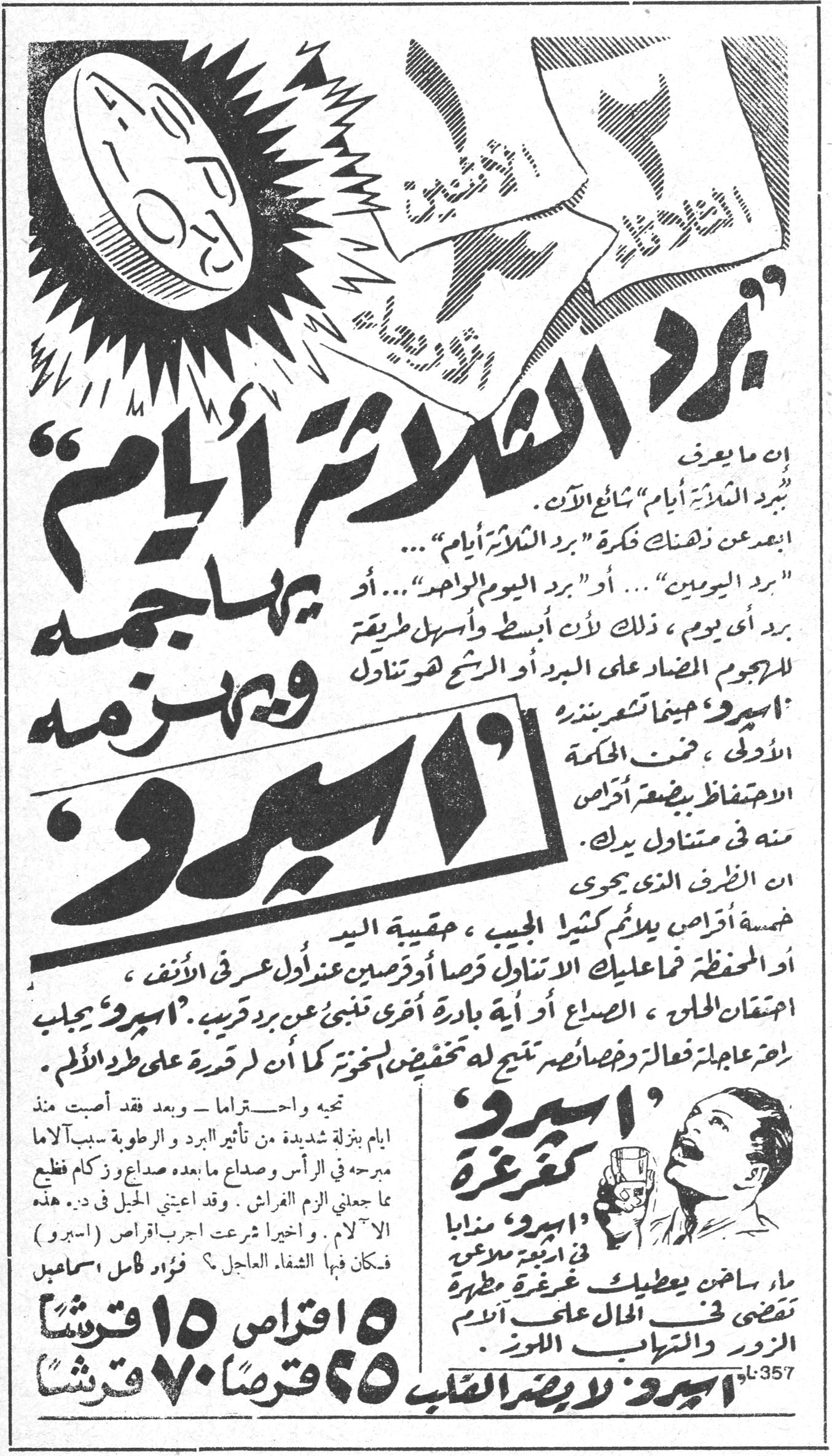 أسبرو — « برد الثلاثة أيام » يهاجمه ويهزمه « أسبرو » إن ما يعرف « ببرد الثلاثة أيام » شائع الآن. أبعد عن ذهنك فكرة « برد الثلاثة أيام »... « برد اليومين »... أو « برد اليوم الواحد »... أو برد أي يوم، ذلك لأن أبسط وأسهل طريقة للهجوم المضاد على البرد أو الرشح هو تناول « أسبرو » حينما تشعر بنذر الأولى، ضمن الحكمة الاحتفاظ ببضعة أقراص منه في متناول يدك. إن الظرف الذي يحوي خمسة أقراص يلائم كثيراً الجيب، حقيبة اليد أو المحفظة. فما عليك الاتناول قرصاً أو قرصين عند أول عرض في الأنف، احتقان الحلق، الصداع، أو أية بادرة أخرى تنبئ عن برد قريب. « أسبرو » يجلب راحة عاجلة فعالة وخصائصه تنتج له تخفيضاً لسخونته كما أن لم قدرة على طرد الألم. تحية واحترام - وبعد فقد أصبت منذ أيام بنزلة شديدة من تأثير البرد والرطوبة سببت آلاماً مبرحة في الرأس وصداعاً ما بعده صداع وزكام فظيع ما جعلني ألزم الفراش. وقد أعياني الحل في د... هذه الآلام. وأخيراً شرعت أجرب أقراص « أسبرو » فكان فيها الشفاء العاجل! فؤاد كامل إسماعيل « أسبرو » كغرغرة « أسبرو » مذاباً في نصف كأس ماء ساخن يعطيك غرغرة مطهرة تقضي في الحال على آلام الزور والتهاب اللوز. ٥ أقراص ١٥ قرشاً ٢٥ قرصاً ٧٠ قرشاً أسبرو لأمراض القلب A-357