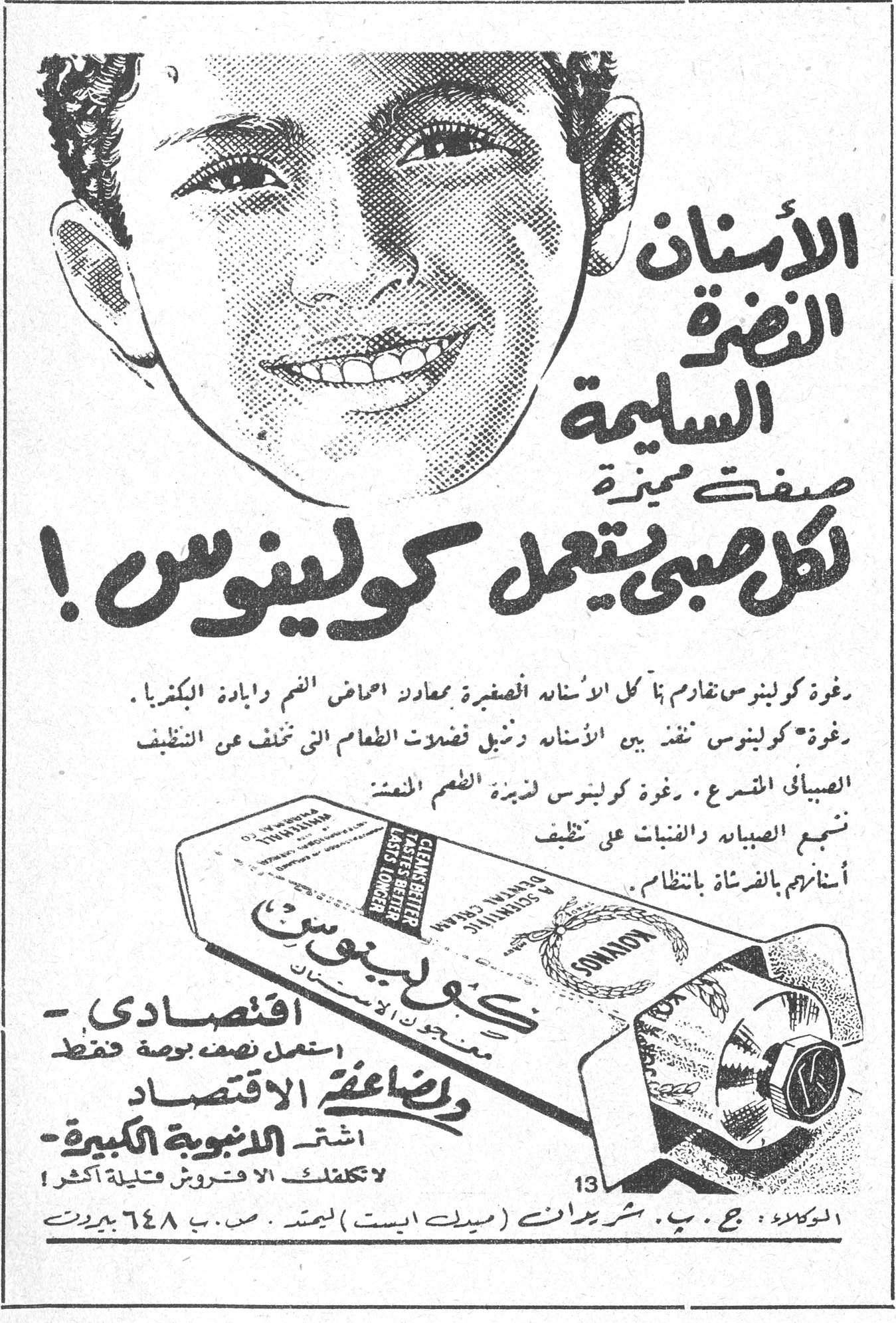 كولينوس الاسنان النضرة السليمة صفة مميزة لكل صبي يستعمل كولينوس ! رغوة كولينوس تقاوم في كل الاسنان الصغيرة معادلة احماض الفم وابادة البكتريا . رغوة كولينوس تنفذ بين الاسنان وتزيل فضلات الطعام التي تخفف عن التنظيف الصباحي المتسرع . رغوة كولينوس تزيد الفم نعمة تنبع الصباح والفتيات والفتيان على تنظف اسنانك بالفرشاة بانتظام . CLEANS BETTER TASTES BETTER LASTS LONGER A SCIENTIFIC DENTAL CREAM KOLYNOS اقتصادي - استعمل نصف بوصة فقط ولمضاعفة الاقتصاد - اشتر الانبوبة الكبيرة لا تكلفك الا قروش قليلة اكثر ! الوكلاء : ج . ب . شريدان (ميدل ايست) ليمتد . ص . ب ٦٤٨ بيروت