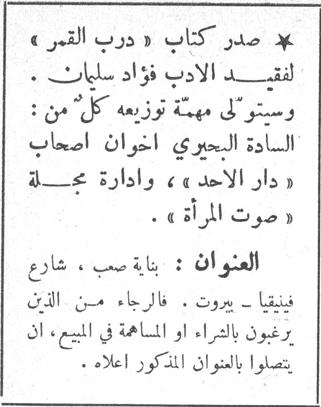 درب القمر — * صدر كتاب « درب القمر » لفقيد الادب فؤاد سليمان . وسيتولى مهمة توزيعه كل من : السادة البحيري اخوان اصحاب « دار الاحد » ، وادارة مجلة « صوت المرأة » . العنوان : بناية صعب ، شارع فينيقيا - بيروت . فالرجاء من الذين يرغبون بالشراء او المساهمة في المبيع ، ان يتصلوا بالعنوان المذكور اعلاه .
