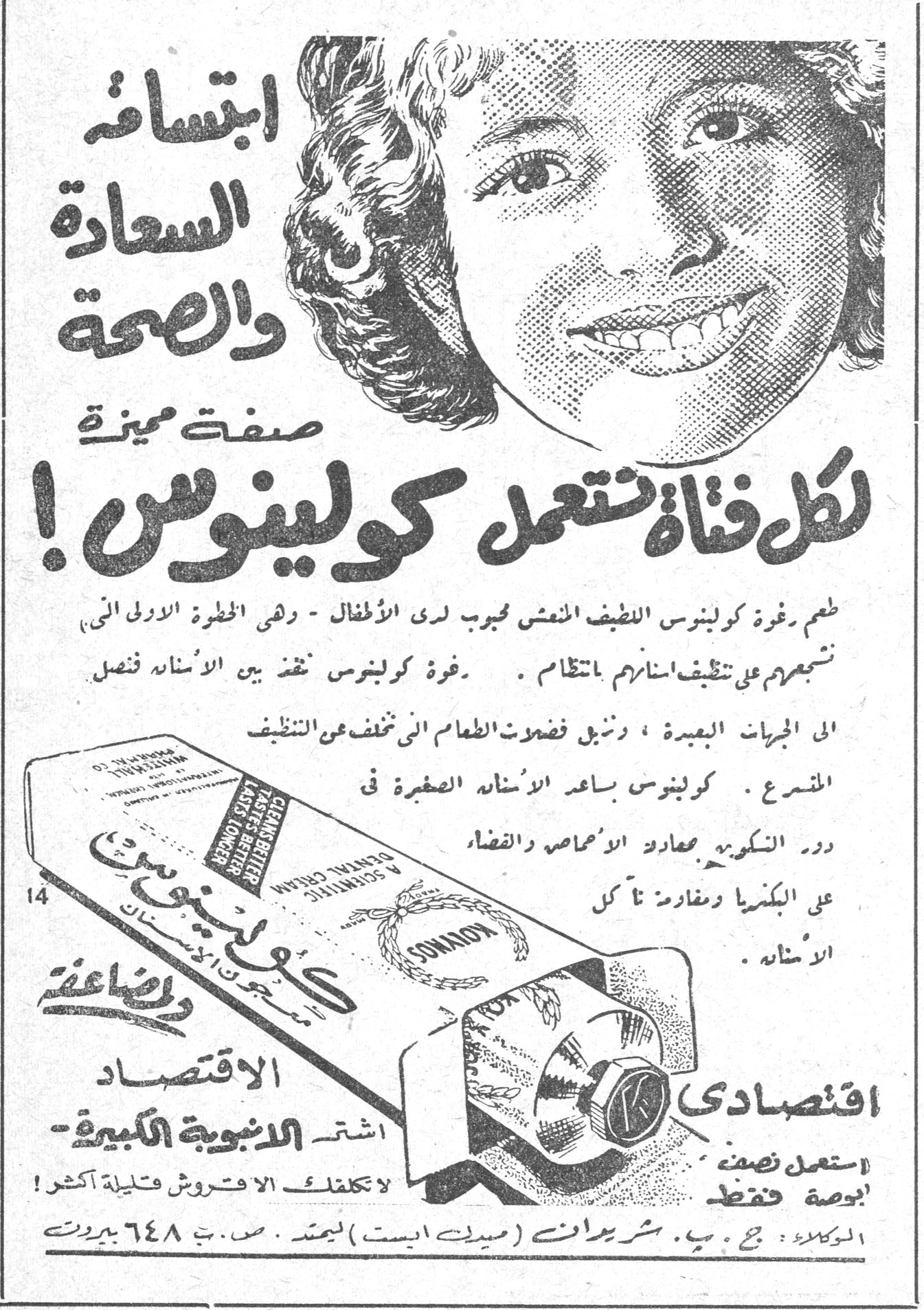ابتسامة السعادة والصحة صفة مميزة لكل فتاة تستعمل كولينوس! ابتسامة السعادة والصحة صفة مميزة لكل فتاة تستعمل كولينوس ! طعم رغوة كولينوس اللطيف المنعش محبوب لدى الأطفال - وهي الخطوة الأولى التي تشجعهم على تنظيف اسنانهم بانتظام . رغوة كولينوس تنفذ بين الأسنان فتصل الى الجزيئات الصغيرة ، وتزيل فضلات الطعام التي تخلف عن التنظيف المتسرع . كولينوس يساعد الأسنان الصغيرة في دور التكوين على مقاومة الأحماض والقضاء على البكتريا ومقاومة نأكل الأسنان . الاقتصاد - اشتر الانبوبة الكبيرة - استعمل نصف بوصة فقط - لا تكلف الفرشاة قليلة أكثر . اقتصادي الوكلاء : ج . ب . شريدان (ميدل ايست) المحدودة . ص . ب . ٦٤٨ بيروت