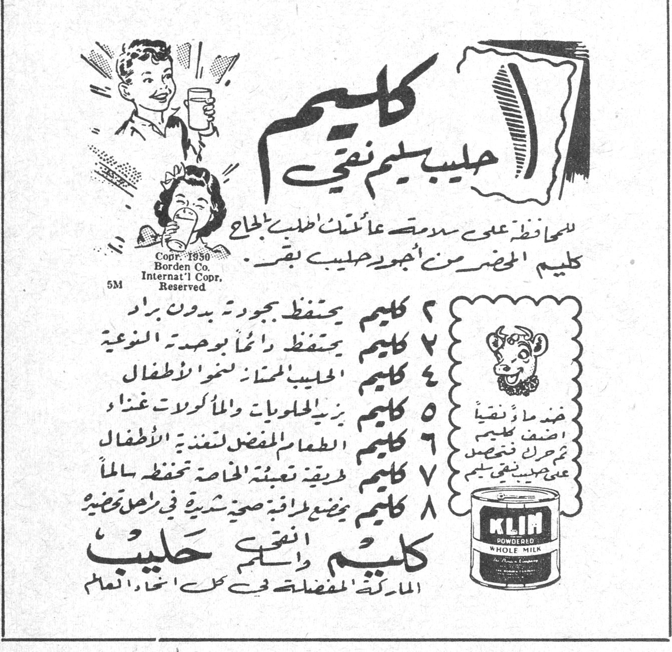 كليم - حليب كليم نقي كليم حليب كليم نقي للمحافظة على سلامة عائلتك اطلبي بإلحاح كليم المحضر من أجود حليب بقر Copr. 1930 Borden Co. Internat'l Copr. Reserved 5M ١ كليم يحتفظ بجودته بدون براد ٢ كليم يحتفظ دائماً بوحدته النوعية ٣ كليم الحليب الممتاز لغذاء الأطفال ٤ كليم يزيد الحلويات والمأكولات غنى ٥ كليم الطعام المفضل لتغذية الأطفال ٦ كليم طريقة تعبئته الخاصة تحفظه سالماً ٧ كليم يمنحك رفاهية صحية شرط أن يحضر كليم ونقي حليب الماركة المفضلة في كل انحاء العالم KLIM POWDERED WHOLE MILK