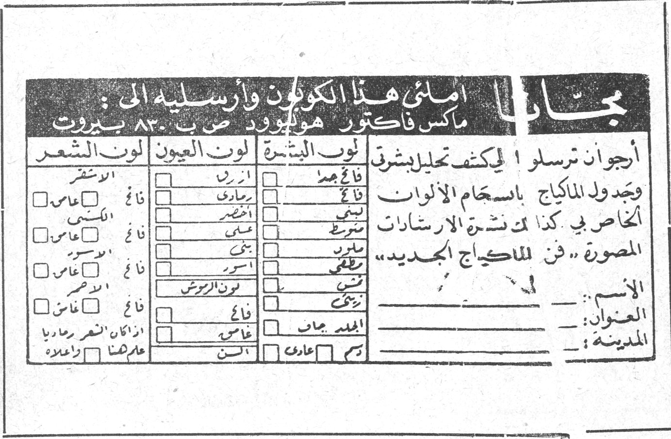 مجاناً املئي هذا الكوبون وأرسليه الى : ماكس فاكتور هوليوود ص . ب ٨٣٠ بيروت أرجو ان ترسلوا لي كتف تحليل بشرتي وجدول الماكياج باستخدام الألوان الخاص بي ، كذا كذا نشرة الارشادات المصورة «فن الماكياج الجديد» الاسم : ـــ العنوان : ـــ المدينة : ـــ لون البشرة / لون العيون / لون الشعر (فاتح - غامق) [قائمة ألوان البشرة والعيون والشعر] ماري بني عطا الله